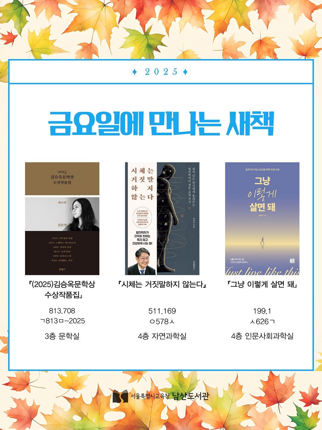 Photo by 서울특별시교육청 남산도서관 on November 06, 2025. May be an image of poster, magazine and text that says '2025 금요일에 만나는 새책 저근지 거 말 하 지 는다 : 1 김주성 松さま言場 성세드나는리는올이산안령수터 그냥 이렇게 살면돼 번끈각이가 간짜전리 조지청고 E 반김리는 건갈상에사는 [(2025)김승옥문학상 수상작품집」 『시체는 거짓말하지 않는다」 813,708 78130-2025 四 lus/ live like this 「그냥 이렇게 살면 대」 3층 문학실 511.169 0578人 4층 자연과학실 199.1 ㅅ626ㄱ 4층 인문사회과학실 서울독별시고육청남산도서관 서울특별시교육청 남산도서관'.