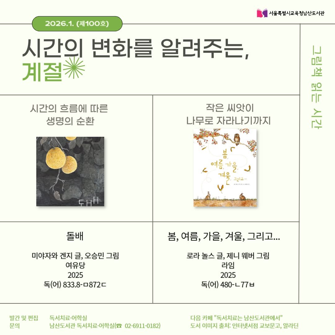 Photo by 서울특별시교육청 남산도서관 on December 30, 2025. May be an image of ‎poster, magazine, book and ‎text that says '‎2026.1. 2026.1.(제100호) (제100호) 시간의 변화를 알려주는, 계절 서울무별시교육정남산도서관 시간의 흐름에 따른 생명의 순환 작은 씨앗이 나무로 자라나기까지 年 お公 그림책 公 باح 여름가을 대 그리근 -RISRAMH 돌배 미야자와 겐지 글, 오승민 그림 여유당 2025 독(어) 833.8-0872C 봄, 봄,여름,가을,겨울,그리고.. 여름, 가을, 봄,여름,가을, 겨울, 그리고... 로라 놀스 글, 제니 웨버 그림 라임 2025 독(어) 480-L778 독(어)480-ㄴ77ㅂ 77ㅂ 민집 발간 문의 독서치료-어학실 남산도서관 독서치료·어학실( 02-6911-0182) 다음 카페 "독서치료는 남산도서관에서" 도서 이미지 출처: 인터넷서접 교보문고, 알라딘‎'‎‎.