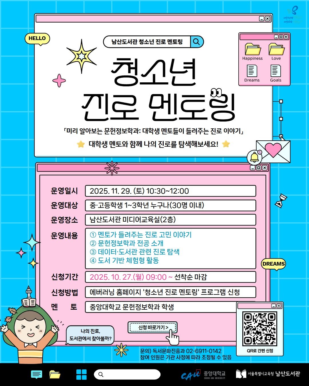 Photo by 서울특별시교육청 남산도서관 on October 26, 2025. May be an illustration of poster and text that says 'HELLO x ውጣን Oロ本 Happiness Love Goals 남산도서관 청소년 남산도서관청소년진로멘토팅 진로 토팅 청소년 圓 Dreams 진로 멘토잉 「미리 알아보는 문헌정보학과: 대학생 멘토들이 들려주는 진로 이야기」 대학생 멘토와 함께 나의 진로를 탐색해보세요! 2025. 11. 29. OロK 운영일시 문영대상 운영장소 10:30~12:00 중·고등학생 1~3학년 누구나(30명 이내) 남산도서관 미디어교육실(2층) 운영내용 D0 1 멘토가 들려주는 진로 고민 이야기 문헌정보학과 전공 소개 관련 진로 탐색 체험형 4 2025. 순 目目 신청기간 신청방법 멘 토 09：00～ 선착순 마감 DREAMS 에버러닝 홈페이지 '청소년 진로 멘토링' 프로그램 신청 중앙대학 문헌정보학과 학생 나의 나의진로, 진로, 도서관에서찾아블까? 신청바로가기> 독서문화진흥과02-6911-0142 독서문화진흥과 인원몬 사정에 따라조징될수요 a QRE 간면 신정 CAU 서울특별시교육청 남산도서관'.