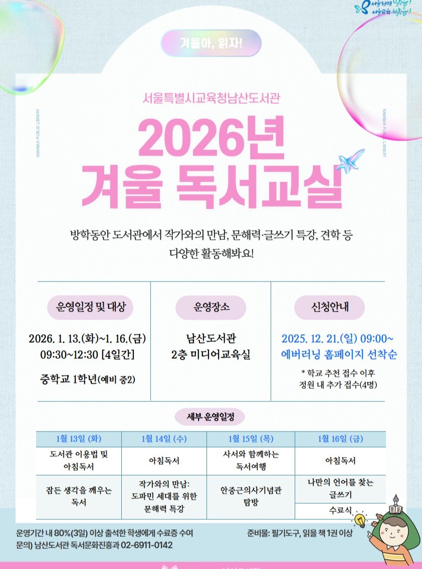 Photo by 서울특별시교육청 남산도서관 on December 20, 2025. May be an image of poster and text that says 'ነያ 생일유마능! กรู่ำริำชัน าุท 겨울아,읽자 읽자! 겨울아, 서울특별시교육청남산도서관 2026년 겨울 독서교살 방학동안 도서관에서 작가와의 만남, 문해력·글쓰기 특강, 견학등 다양한 활동해봐요! 운영일정및대상 운영일정 운영장소 2026. 화)~1. 2026.1.13(封)~1.16.(日) 16.(금) 09：30～12：30 [4일간] 신청안내 남산도서관 2층 미디어교육실 중학교 1학년(예비 중2) 2025. 12. 21.(일) 09：00~ 에버러닝 홈페이지 선착순 *학교 추천 접수 추가 접수(4명) 세부운영일정 1월 13일 (화) 도서관 이용법 및 아침독서 1월 아침독서 1월 15일 (목) 사서와 함께하는 독서여행 16일 (금) 잠든 생각을 잠든생각을깨우는 깨우는 독서 작가와의 만남: 도파민 세대를 위한 문해력 특강 아침독서 안종근의사기념관 탐방 운영기간내 80%(3일) 이상 출석한 학생에게 수료중 문의) 남산도서관 독서문화진흥과 02-6911-0142 나만의 언어를 찾는 글쓰기 수료식. 준비물: 필기도구 읽을'.
