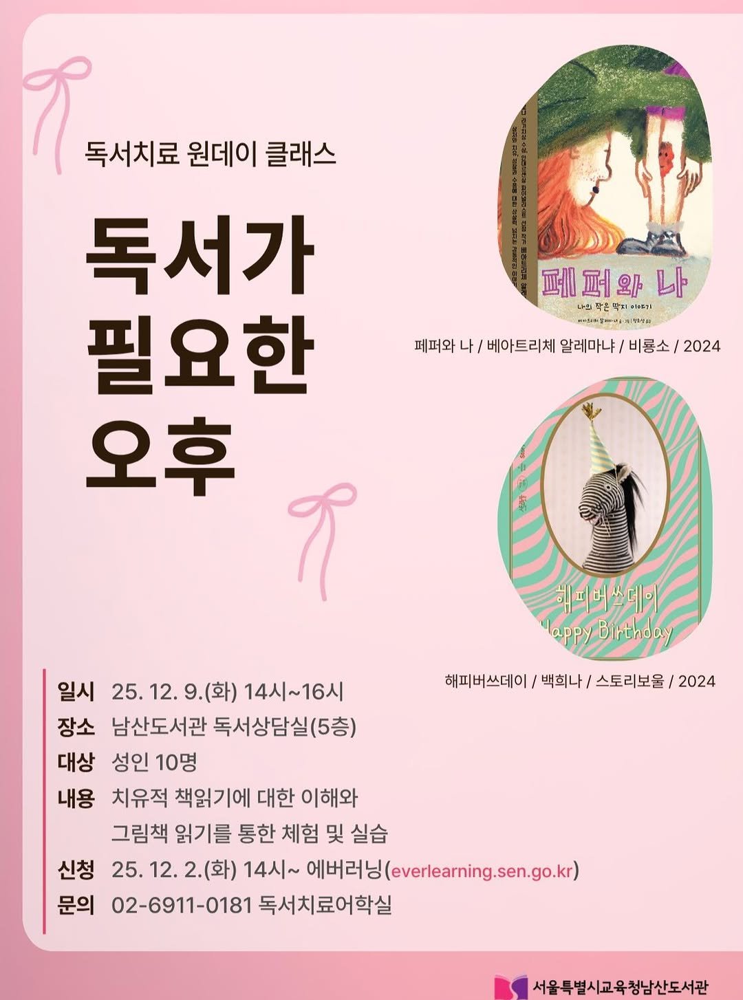 Photo by 서울특별시교육청 남산도서관 on November 04, 2025. May be an illustration of lace, poster and text that says '독서치료 원데이 클래스 독서가 필요한 오후 9 페퍼와나 와 레퍼오 퍼 다의라운닥티이기 나의틱 온탁더 디키리 #키스놀밀까키키이스 HNTa. 페퍼와 나/ 베아트리체 알레마냐/ 비룡소/ 베아트리체알레마냐/비룡소/2024 비룡소/2024 2024 희어너스네이 lappyBirthday Birthoa 해피버쓰데이 백희나 스토리보울 /2024 일시 25. 25.12. 25.12.9.(화)1 12. 9.(화) 14시 14시~16시 장소 남산도서관 독서상담실(5층) 대상 성인 10명 내용 치유적 책읽기에 대한 이해와 그림책 읽기를 통한 체험 및 실습 신청 25. 25.12. 2.(화) 14시~ 14시~예버리님(averaningsengok) 에버러닝 3(everlearning.sen.go.kr) 문의 02-6911-0181 독서치료어학실 서울특별시교육청남산도서관'.