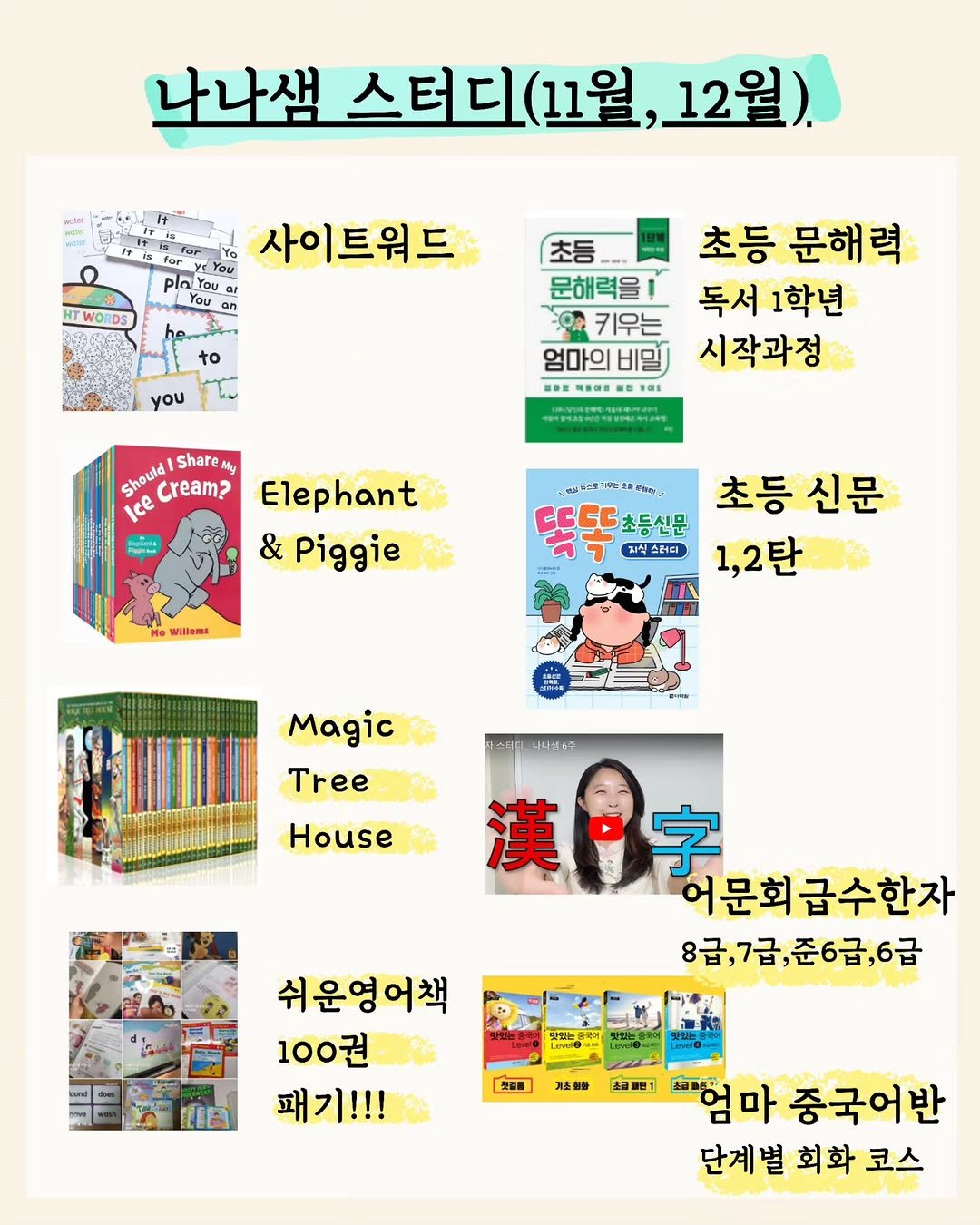 Photo by 나나샘 on November 09, 2025. May be a cartoon of book, magazine, poster and text that says '나나샘 스터디 (11월, 스터디(11월,12월) 12월). TWORDS 사이트워드 to you 초등 초등 문해력 문해력을! 독서 1학년 키우는 엄마의 비밀 시작과정 警教量 파용더를 Should Share My ? Ice 市性おま号にをなみ カト上ン9に時場作の。 Elephant & Piggie Wiltera 초등 신문 초등신문 7 치식스러디 1,2탄 Magic Tree 목스대키-노나세67 House 漢·字 字 漢 어문희급수한자 문회 8급,7급,준6급,6급 8급 8급,7급, ንው 쉬운영어책 100권 패기!!! IIB MUN eveO. 첫경을 때 험마 充面 마 중국어반 단계벌 단계벌회화코스 벌 회화 코스'.