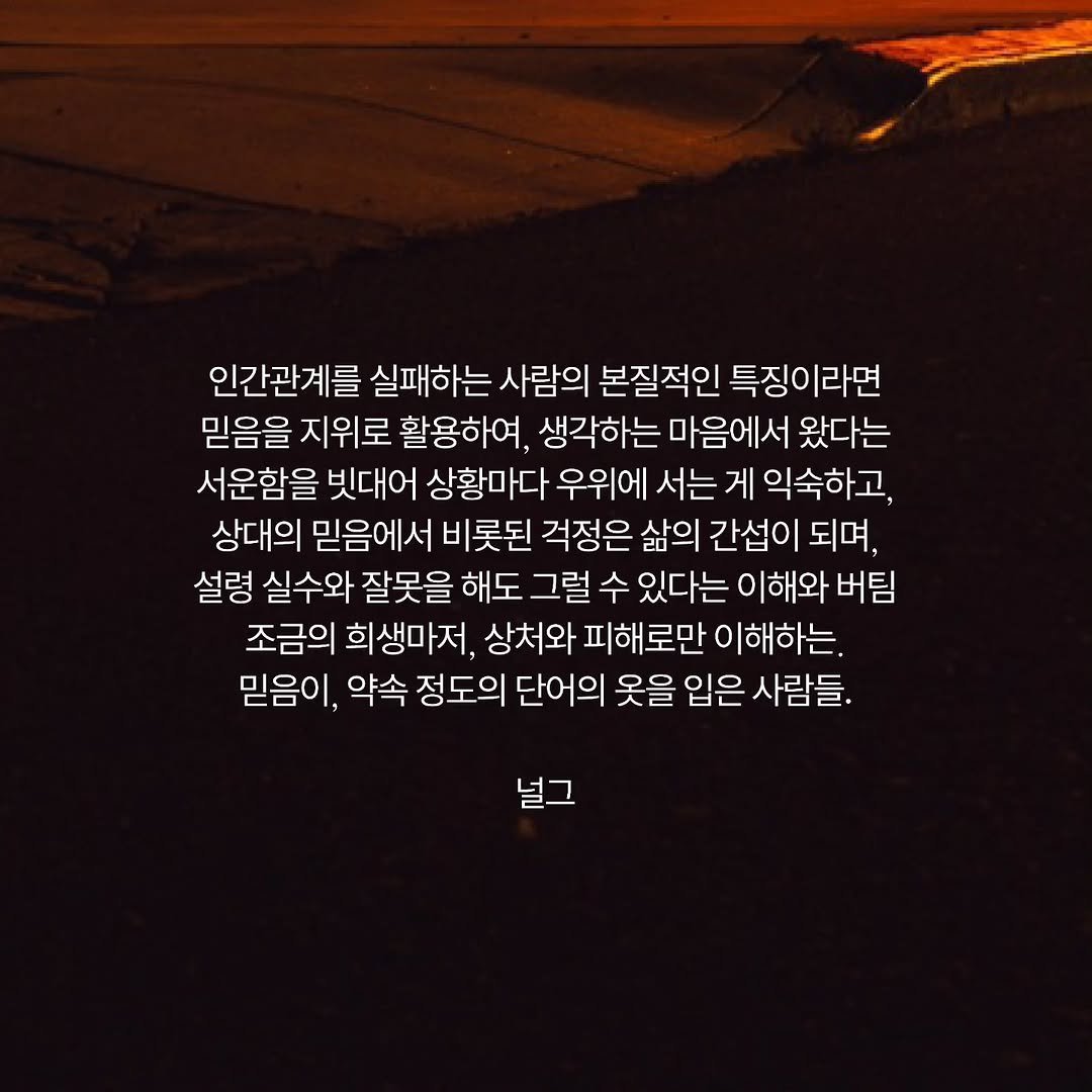 Photo by 널그 정민규 on February 11, 2026. May be an image of outdoors and text that says '인간관계를 실패하는 사람의 본질적인 특징이라면 믿음을 지위로 활용하여. 생각하는 마음에서 왔다는 서운함을 빗대어 상황마다 우위에 서는 게 익숙하고, 상대의 믿음에서 비 롯된 걱정은 삶의 간섭이 되며, 설령 실수와 잘못을 해도 그럴 수 있다는 이해와 버팀 조금의 희생마저, 상처와 피해로만 이해하는. 믿음이, 약속 정도의 단어의 옷을 입은 사람들. 널그'.