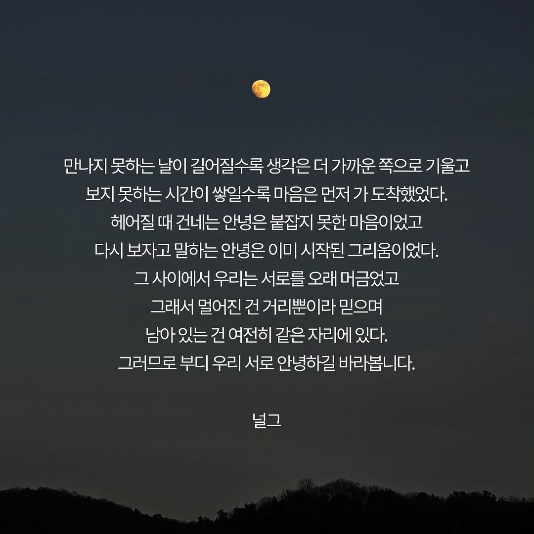 Photo by 널그 정민규 on April 27, 2026. May be an image of text that says '만나지 못하는 날이 길어질수록 생각은 더 가까운 쪽으로 기울고 보지 못하는 시간이 쌓일수록 마음은 먼저 가 도착했었다. 헤어질 때 건네는 안녕은 붙잡지 못한 마음이었고 다시 보자고 고 말하는 안녕은 이미 시작된 그리움이었다. 그사이에서 우리는 서로를 오래 머금었고 그래서 멀어진 건 거리뿐이라 믿으며 남아 있는 건 여전히 같은 자리에 있다. 그러므로 부디 우리 서로 안녕하길 바라봅니다. 널그'.