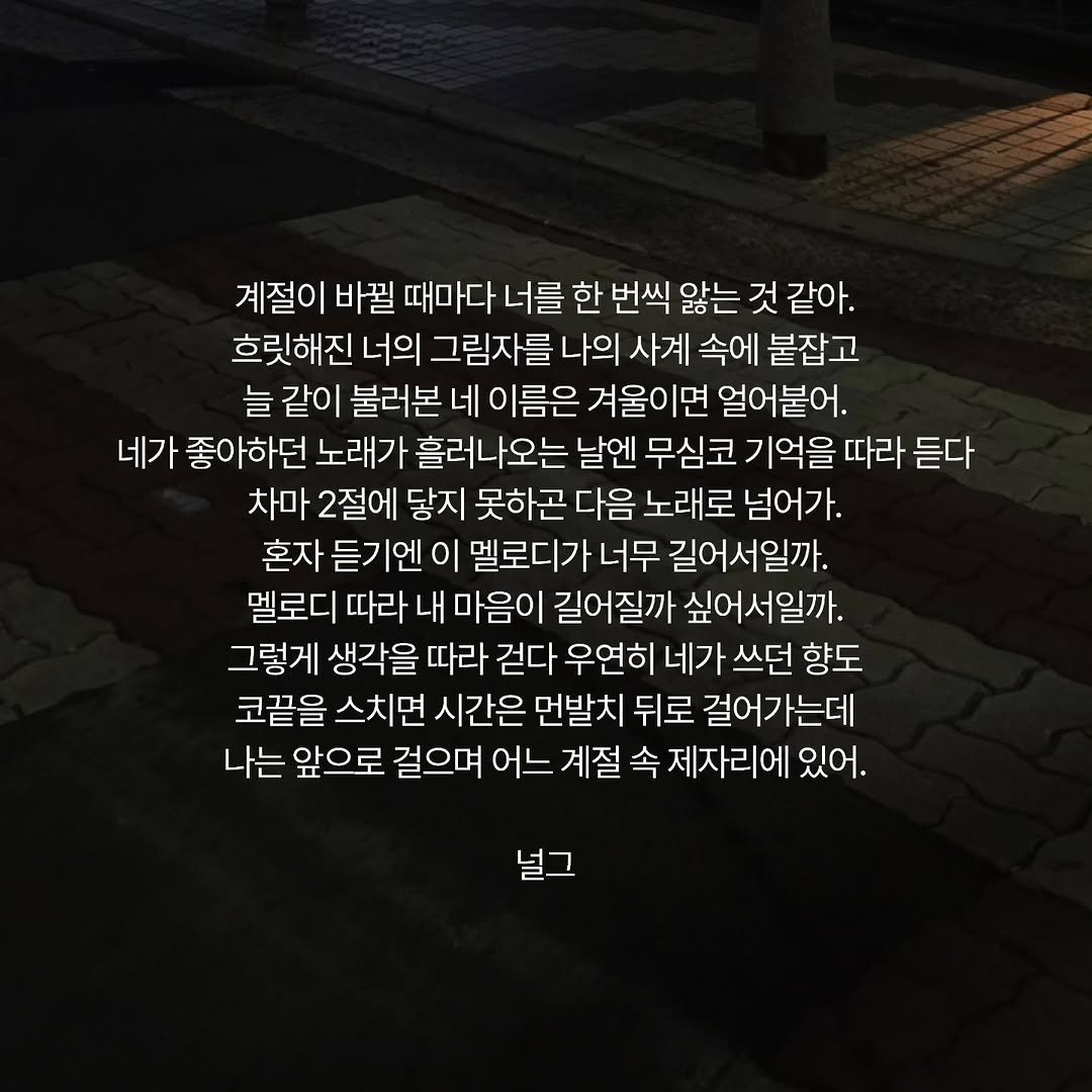 Photo by 널그 정민규 on January 26, 2026. May be an image of text that says '계절이 바뀔 때마다 너를 한 번씩 않는 것 같아. 흐릿해진 너의 그림자를 나의 사계 속에 붙잡고 늘 같이 불러본 네 이름은 겨울이면 얼어붙어. 네가 좋아하던 노래가 흘러나오는 날엔 무심코 기억을 따라 듣다 차마 2절에 닿지 못하곤 다음 노래로 넘어가. 혼자 듣기엔 이 멜로디가 너무 길어서일까. 멜로디 따라 내 마음이 길어질까 싶어서일까. 그렇게 생각을 따라 걷다 우연히 네가 쓰던 향도 코끝을 스치면 시간은 먼발치 뒤로 걸어가는데 나는 앞으로 걸으며 어느 계절 속 제자리에 있어. 널그'.