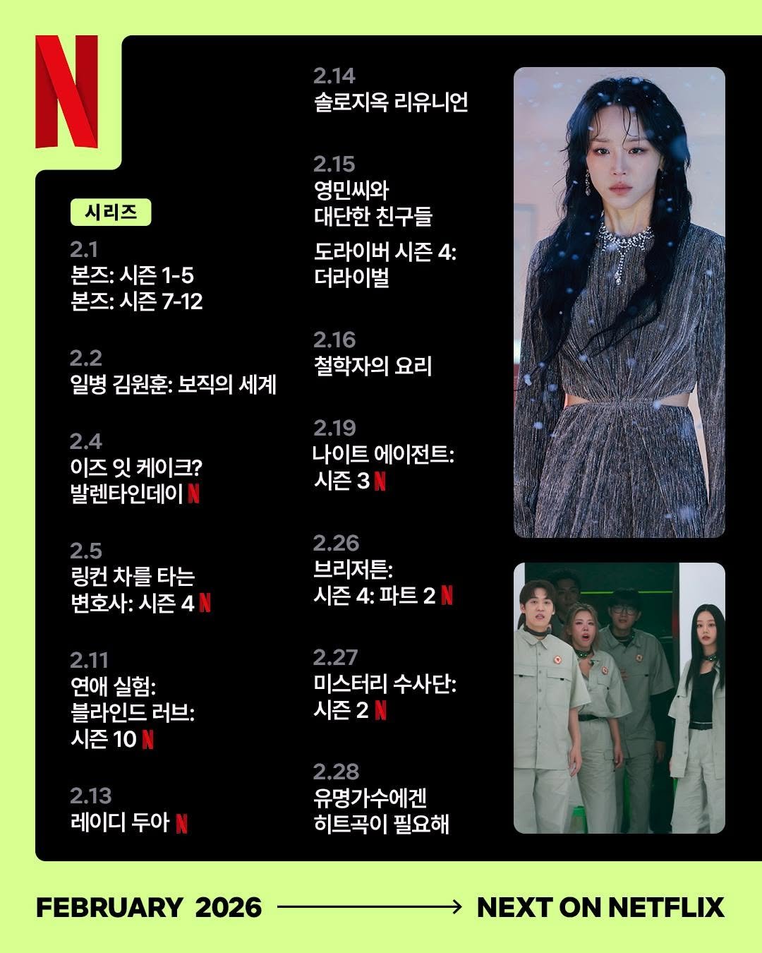 Photo by Netflix Korea | 넷플릭스 코리아 on January 31, 2026. May be an image of poster, magazine, calendar and text that says '2.14 솔로지옥 리유니언 N 시리즈 2.1 본즈: 시즌 본즈:시즌1-5 1-5 본즈: 시즌 7-12 2.15 영민씨와 대단한 친구들 도라이버 시즌 4: 더라이벌 2.2 일병 김원훈: 보직의 세계 2.16 철학자의 요리 2.4 이즈 잇 케이크? 발렌타인데이 2.19 나이트 에이전트: 시즌 시즌3N 3 2.5 링컨 차를 타는 변호사: 시즌 2.26 브리저튼: 시즌 시즌4:파트2N 4: 파트 2.11 연애 실험: 블라인드 러브: 시즌 시즌10N 10 2.27 미스터리 수사단: 시즌2N 2.13 레이디 두아 2.28 유명가수에겐 히트곡이 필요해 FEBRUARY 2026 NEXT ON NETFLIX'.