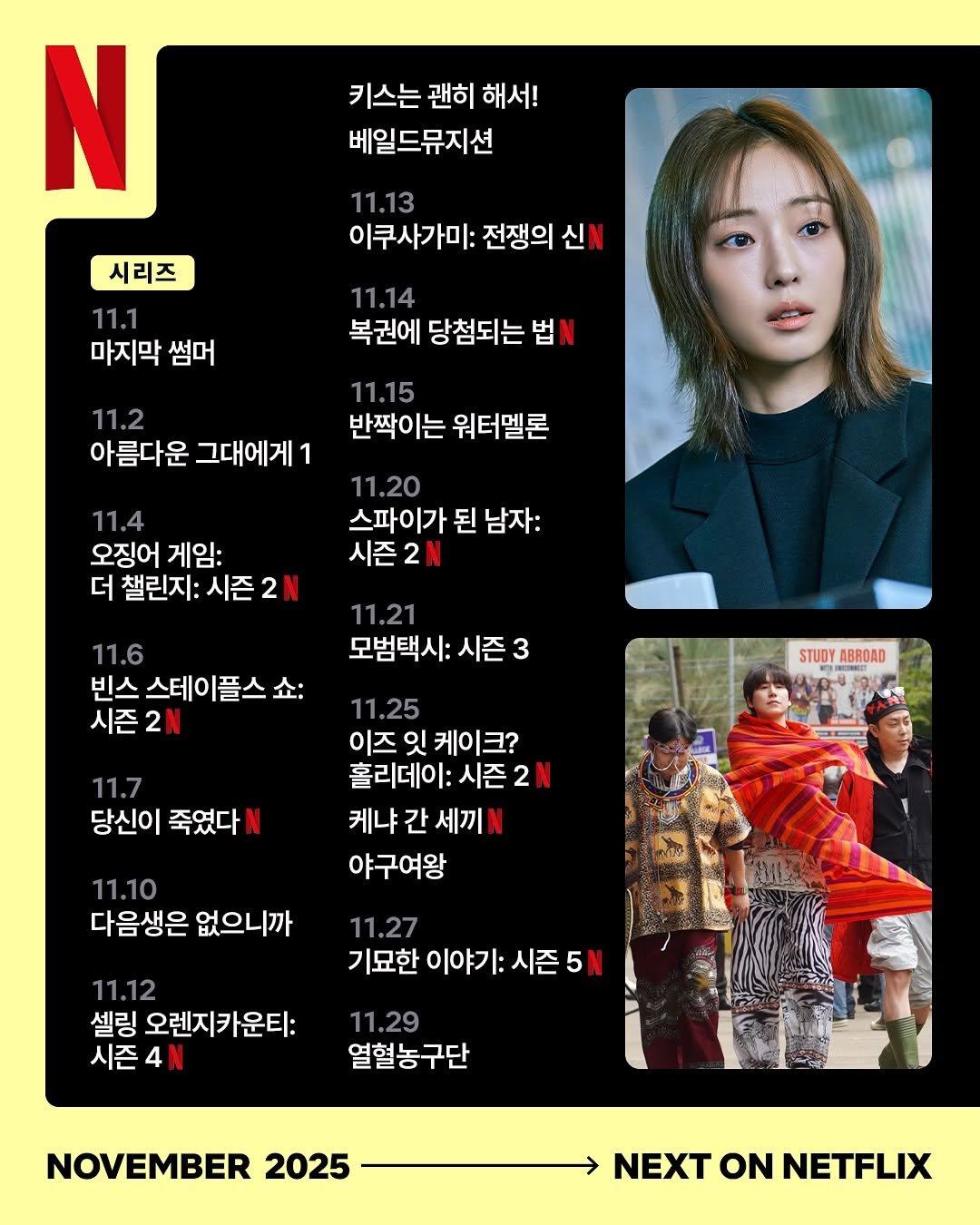 Photo by Netflix Korea | 넷플릭스 코리아 on October 29, 2025. May be an image of poster, magazine and text that says '키스는 괜히 해서! 베일드뮤지션 N 11.13 이쿠사가미: 전쟁의 신 시리즈 11.1 마지막 썸머 11.14 복권에 당첨되는 법 11.2 아름다운 그대에게1 1 11.15 반짝이는 워터멜론 11.20 스파이가 된 남자: 시즌2N 11.4 오징어 게임: 더 챌린지: 더챌린지:시즌 시즌 11.6 빈스 빈스스테이플스쇼: 시즌2N 11.21 모범택시: 시즌 3 STUDY ABROAD 11.7 당신이 죽였다 11.25 이즈 잇 케이크? 크? 홀리데이: 시즌2 케냐 간 세끼 야구여왕 11.27 기묘한 이야기: 시즌 5N 11.10 다음생은 없으니까 11.12 셀링 오렌지카운티: 시즌4N 11.29 열혈농구단 NOVEMBER 2025 NEXT NEXTONNETFLIX ON NETFLIX'.