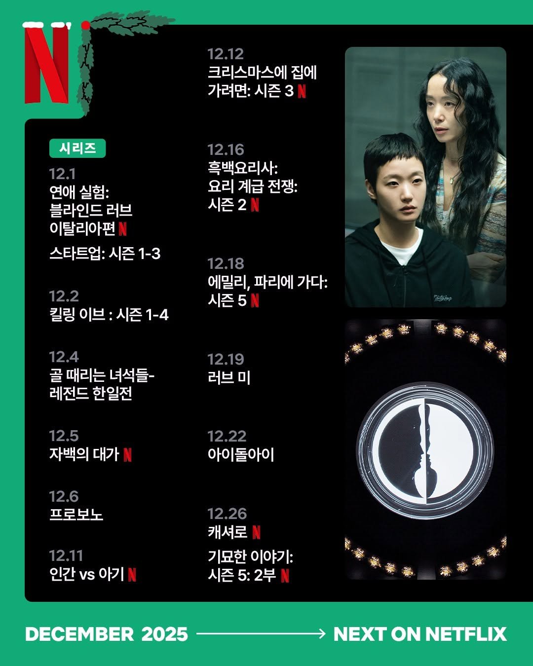Photo by Netflix Korea | 넷플릭스 코리아 on December 04, 2025. May be an image of poster and text that says 'N 12.12 크리스마스에 집에 가려면: 시즌 3 3N 12.16 흑백요리사: 요리 계급 전쟁: 시즌2N 시리즈 12.1 연애 연애실험: 실험: 블라인드 러브 이탈리아편 스타트업: 시즌 1-3 12.2 킬링 이브: 시즌 시즌1-4 1-4 12.18 에밀리, 파리에 가다: 시즌5 12.4 골 때리는 녀석들- 레전드 한일전 12.19 러브 미 專麥時当 12.5 자백의 대가 12.22 아이돌아이 12.6 프로보노 12.11 인간 vs 아기 N 12.26 캐셔로 기묘한 이야기: 시즌 5: 2부 DECEMBER 2025 NEXT ON NETFLIX'.