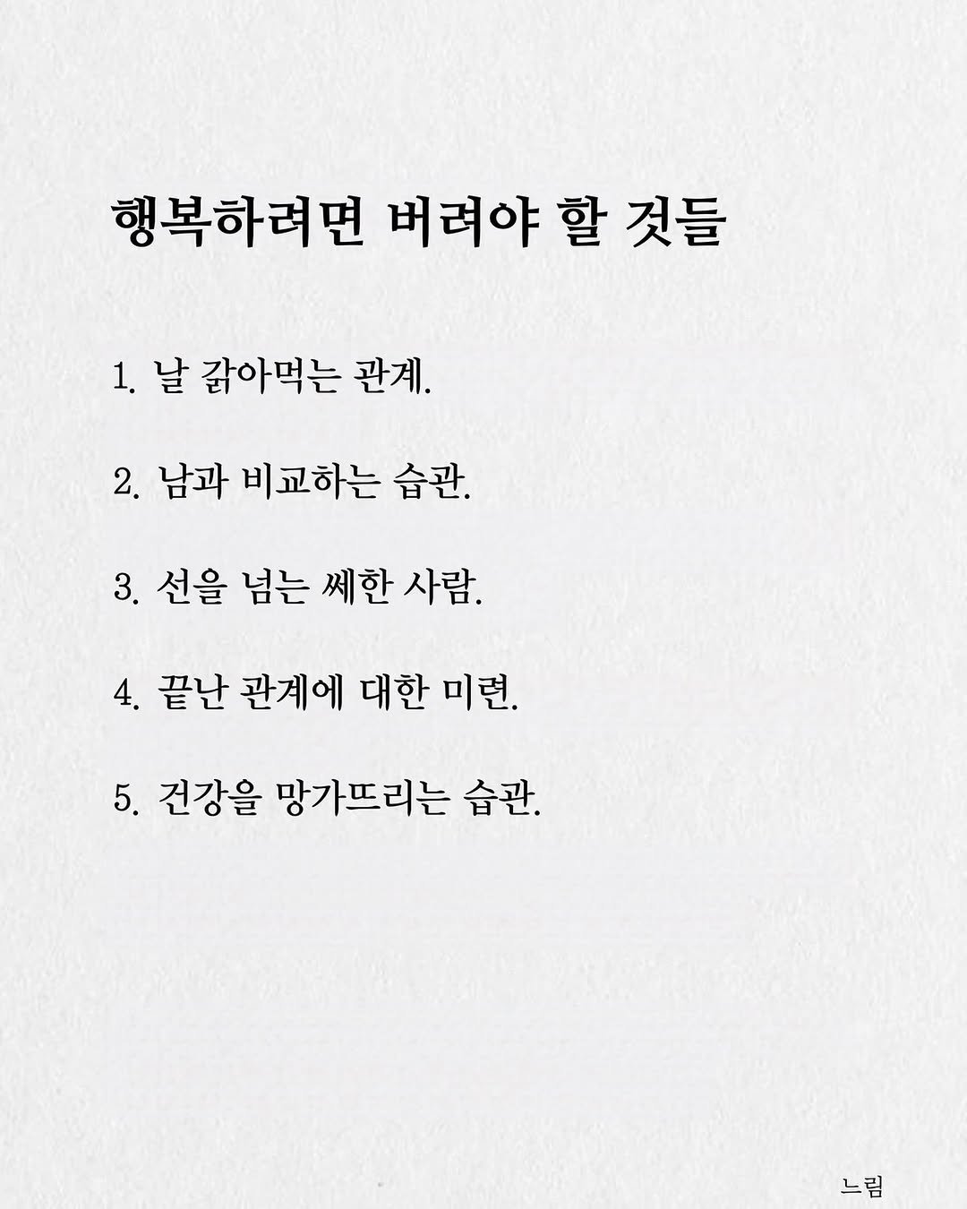 Photo by 느림 on August 08, 2025. May be an image of text that says '행복하려면 버려야 할 것들 1. 날 값아먹는 관계. 2. 남과 비교하는 남과비교하는습관. 습관. 3. 선을 넘는 쎄한 선을념는쎄한사람. 사람. 4. 끝난 관계에 대한 미련. 5. 건강을 망가뜨리는 습관. 느림'.