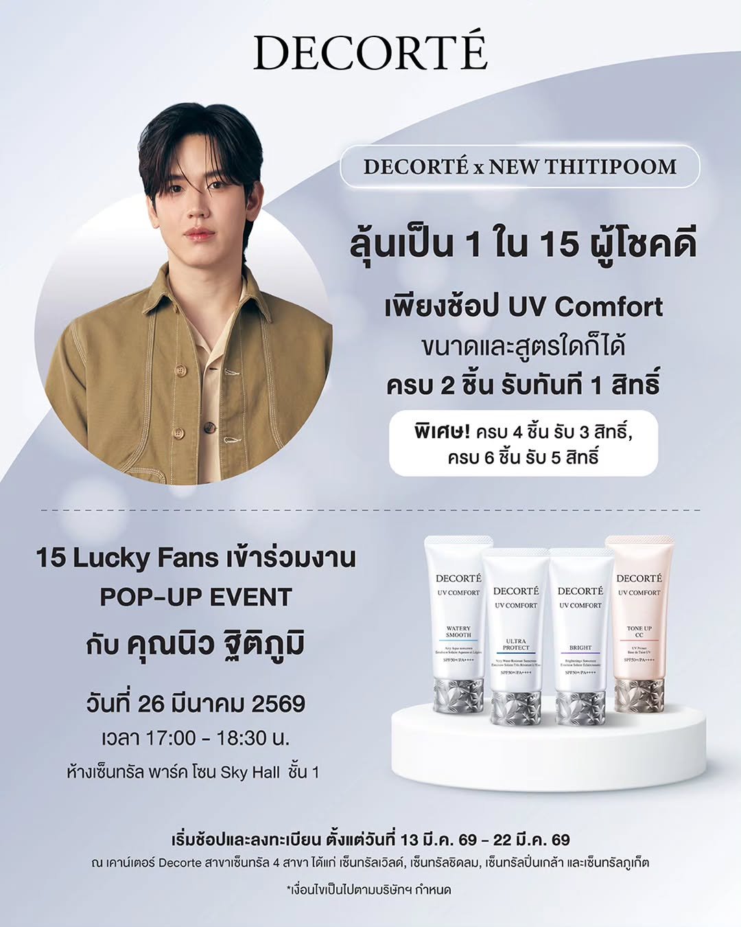 Photo by New Thitipoom on March 18, 2026. May be an image of hair product, ointment, lotion, hand cream and text that says 'DECORTÉ DECORTÉ NEW THITIPOOM ลุ้นเป็น 1 ใน 15 ผู้โชคดี เพียงช้อป UV Comfort ขนาดและสูตรใดก็ได้ ครบ 2 ชิ้น รับทันที 1 สิทธิ์ พิเศษ!ครบ4ชิ้นรับ3สิทธิ์, สิทธิ์, พิเศษ! ครบ 4 ชิ้น รับ ครบ ชิ้น รับ 5 สิทธิ์ DECORTE UVCOMPORT DECORTE UVCONFORT DECORTÉ yCИHOKT DECORTE .C WATHRY 15 Lucky Fans เข้าร่วมงาน POP-UP EVENT กับ คุณนิว ฐิติภูมิ วันที่ 26 มีนาคม 2569 เวลา 17:00 -18:30 u. ห้างเซ็นทรัล พาร์ค โซน Sky Hall ชั้น ULTRA HRNIP SRIGHT SPTSERPMISE เริ่มช้อปและลงทะเบียน ตั้งแต่วันที่ 13 มี.ค. 69 -22มี.ค.69 69 ณ เคาน์เตอร์ Decorte สาขาเซ็นทรัล สาขา ได้แก่ เซ็นทรัลเว๊ลด์, เซ็นทรัลชิดลม, เซ็นทรัลปิ่นเกล้า และเซ็นทรัลภูเก็ต *เพื่อนไขป็นไปตามบริษัทฯกำหนด'.