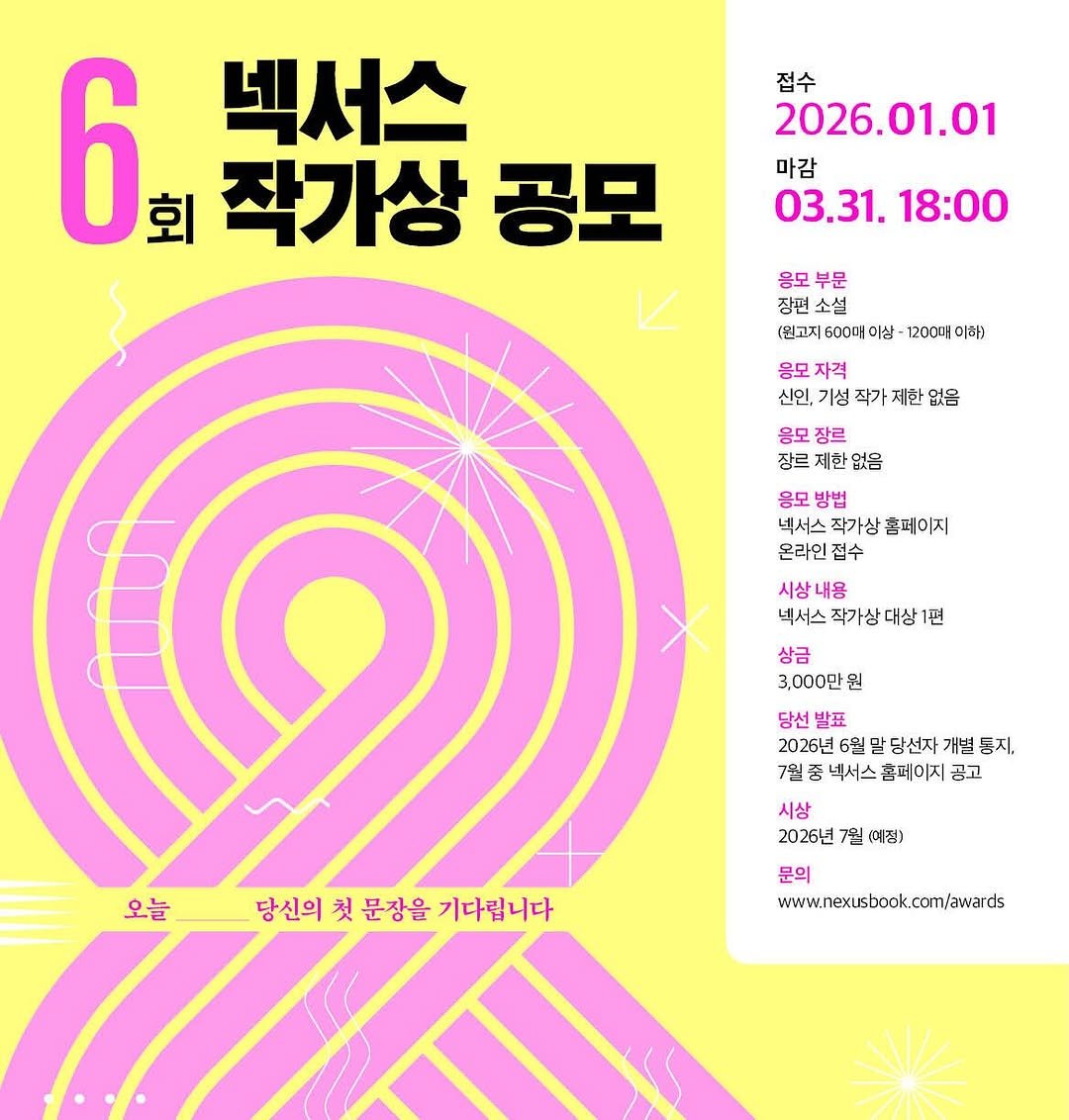 Photo by NEXUS 문학 브랜드 &(앤드) on March 30, 2026. May be an illustration of poster, calendar, magazine and text that says '6 회 작가상 공모 넥서스 접수 2026.01.01 01.01 마감 03.31. 03.31.18:00 18:00 응모 모부문 부문 장편소설 (뭔고지 600머 (뭔고지600머이상 이상 1200매 이하) 응모 자격 신인, 신인,기성작가제한없음 기성 작가 응모 장르 장르제한없음 제한 장르 응모방법 응모 넥서스 작가상 넥서스작가상홈페이지 홈페이지 온라인접수 접수 시상내용 넥서스 작가상다 넥서스작가상대상1편 대상 상금 3,000만원 뭔 당선 당선발표 발표 2026년6월말당선자개별통지 말 당선자 2026년 6월 통지, 7월 7월종넥서스홈페이지공고 넥서스 홈페이지 공고 시상 2026년 7월 (여정) 오늘 당신의 당신의첫문장을기다립니다 첫 문장을 기다립니다 문의 www.nexsbook.cm/avards'.
