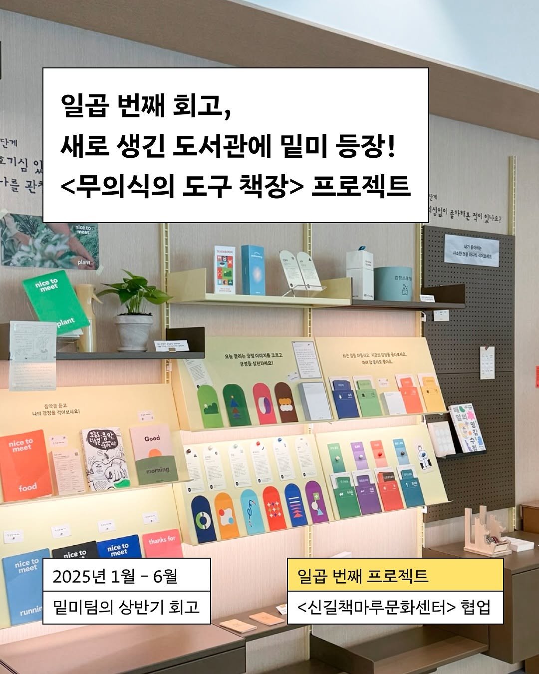 Photo by 밑미 meet me on August 12, 2025. May be an image of text that says '단계 기심 가를 관차 일곱 번째 회고, 새로 생긴 도서관에 밑미 등장! <무의식의 도구 책장> 프로젝트 실언이 콜아치원 적이 이있나요? nicato plant nice meet plant បស 콜어는 .社産 주대고세요 DBSSN 오늘걸리 라는금 동이원과품2표 총성품심번비싸요) 총병을 .했들를 나의딩브로 박어보세요! 配防明收 лиB. 비고당아이물아요. nice meet Good food thanks for niceto niceo meet nice meer 2025년 1월 2025년1월-6월 -6월 runnin 밑미팀의 상반기 회고 일곱 번째 프로젝트 <신길책마루문화센터> 협업'.