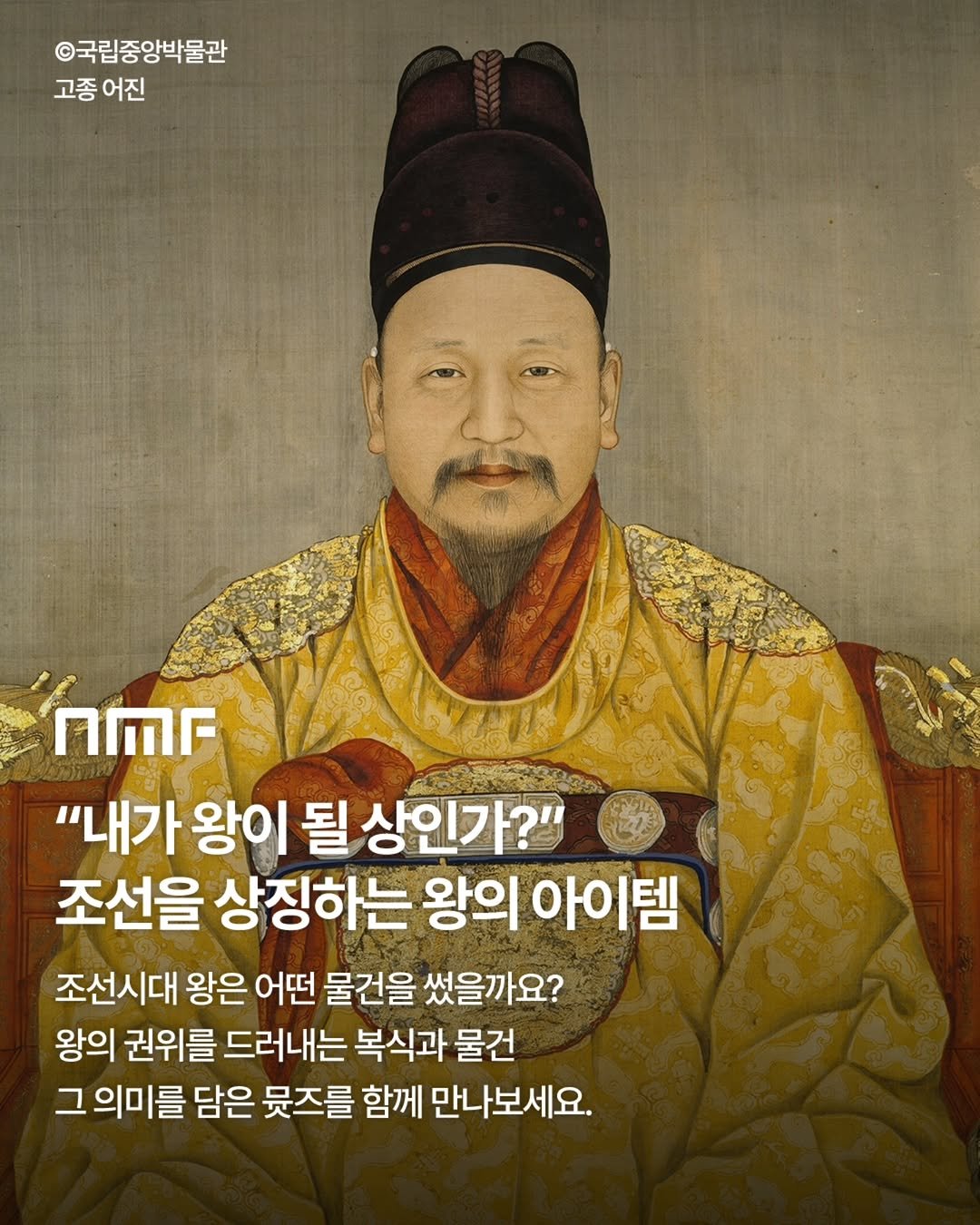 Photo shared by 국립박물관문화재단 on September 17, 2025 tagging @nationalmuseumofkorea. May be an image of 1 person and text that says '©국립중앙박물관 고종 어진 nr "내가 왕이 될 상인가?" 조선을 상징하는 왕의 아이템 조선시대 왕은 어떤 물건을 썼을까요? 왕의 권위를 드러내는 복식과 물건 그 의미를 담은 뭇즈를 함께 만나보세요. 세요.'.