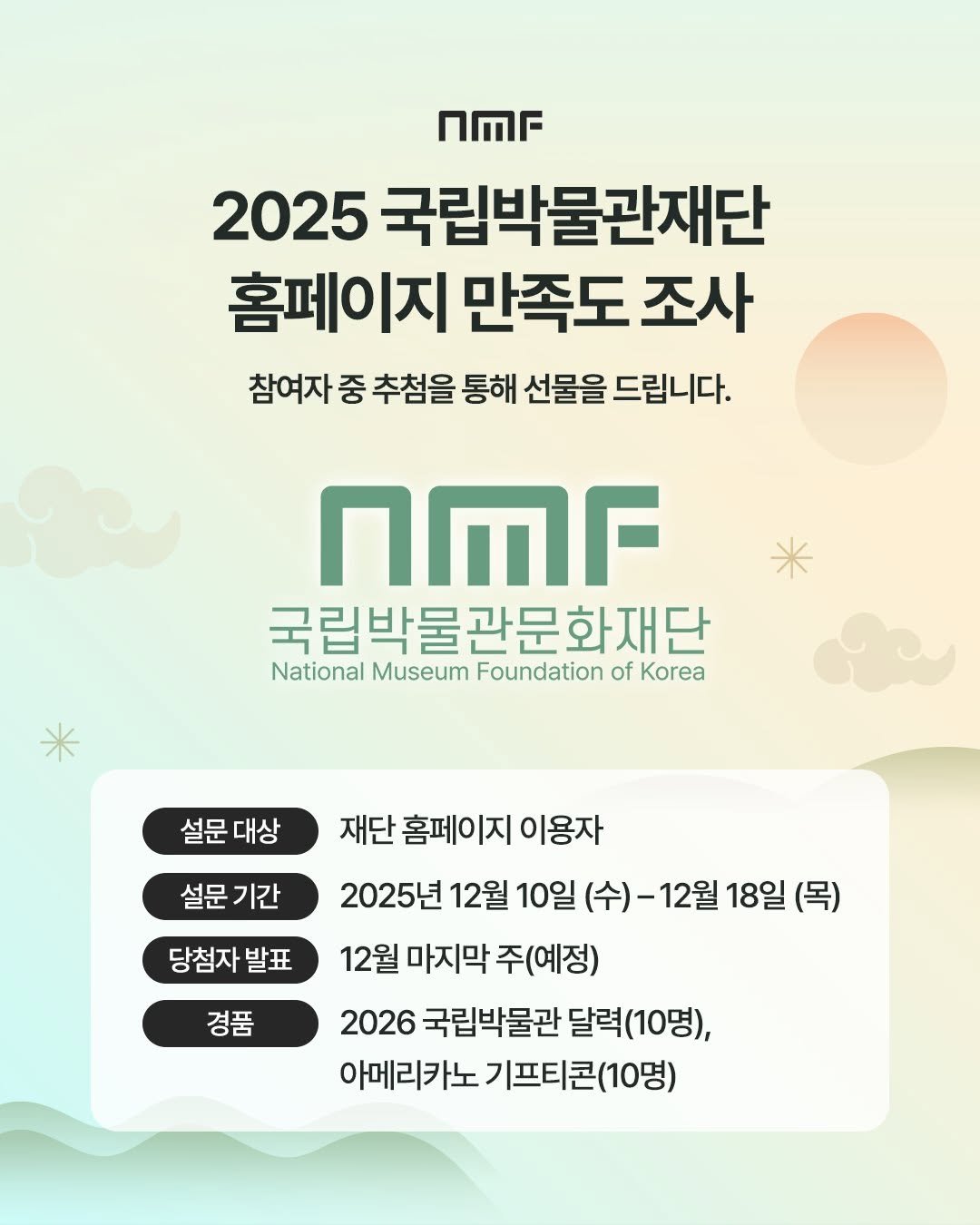 Photo by 국립박물관문화재단 on December 10, 2025. May be an image of poster and text that says 'UMF 2025 국립박물관재단 홈페이지 만족도 조사 참여자 중 추첨을 통해 선물을 드립니다. nMr 국립박물관문화재단 National Museum Foundation of Korea 설문 설문대상 대상 설문 설문기간 기간 당첨자 당첨자발표 발표 재단 홈페이지 이용자 2025년 12월 10일 (수)- 12월 18일 (목) 12월 마지막 주(예정) 2026 국립박물관 달력(10명), 아메리카노 기프티콘(10명) 경품'.