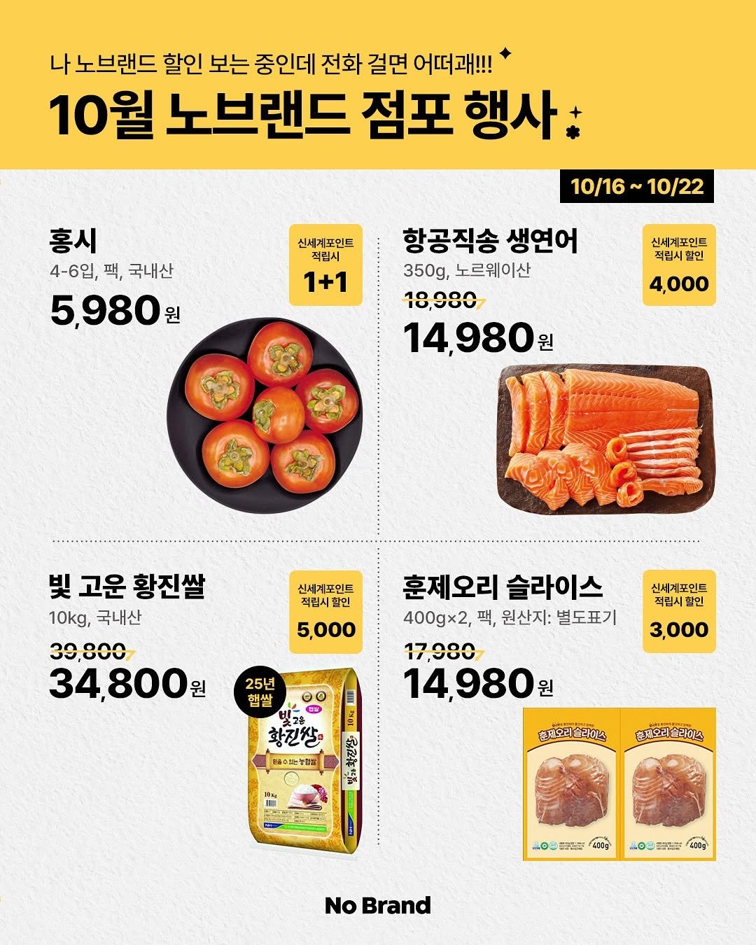 Photo by 노브랜드 (No Brand) on October 14, 2025. May be an image of tofu, smoked salmon and text that says '나 노브랜드 할인 보는 중인데 전화 걸면 어떠패!!! 10월 노브랜드 점포 행사. 홍시 4-6입, 팩, 국내산 5,980원 원 10/16 10/22 신세계포인드 적립시 1+1 항공직송 생연어 350g, 노르웨이산 18,080 14,980원 원 신세계포인드 적립시할인 4,000 빛 고운 황진쌀 10kg, 국내산 30,800 34,800원 원 신세계포인트 적립시할인 5,000 신세계포인트 적립시 할인 훈제오리 슬라이스 400gx2, 팩, 원산지: 별도표기 17,080 14,980원 원 25년 첩쌀 3,000 황진쌀 生 배수는능화장 총제오리술라이스 혼재오리술라이스 솔라이스 홈재오리 LOS 유양볶를 4 เอง 報 GE0g No Brand'.