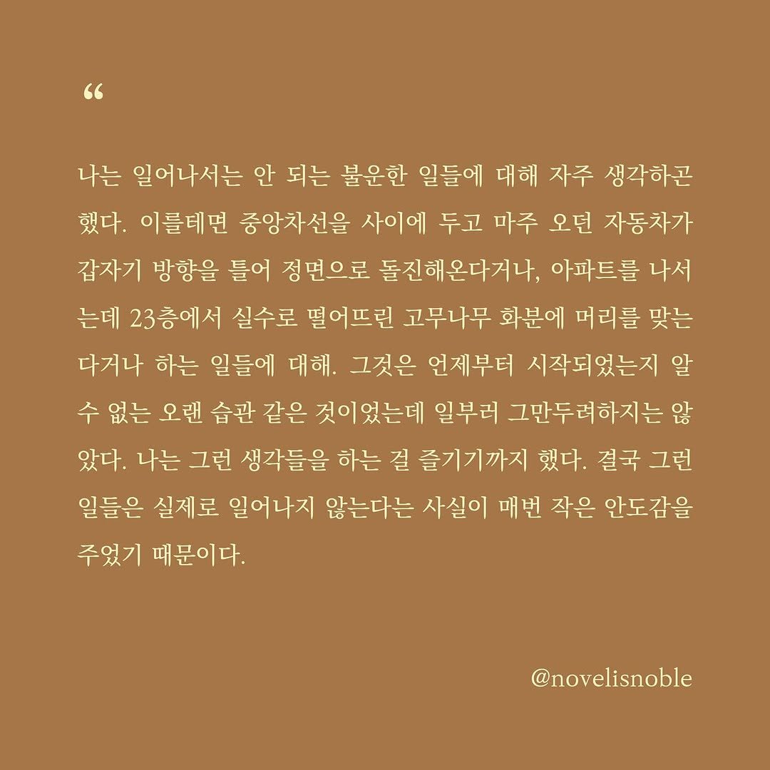 Photo by 소설의 첫 문장 / 한 줄에서 비롯되는 우주 on June 10, 2025. May be a graphic of crossword puzzle and text that says '나는 일어나서는 안 되는 불운한 일들에 대해 자주 생각하콘 했다. 이를테면 중앙차선을 사이에 두고 마주 오던 자동차가 갑자기 방향을 틀어 정면으로 돌진해온다거나, 아파트를 나서 는데 23층에서 실수로 떨어뜨린 고무나무 화분에 머리를 맞는 다거나 하는 일들에 대해. 그것은 언제부터 시작되었는지 알 수 없는 오랜 습관 같은 것이었는데 일부러 그만두려하지는 않 았다. 나는 그런 생각들을 하는 걸 즐기기까지 했다. 결국그런 결국 그런 일들은 실제로 일어나지 않는다는 사실이 매번 작은 안도감을 주었기 때문이다. @novelisnoble'.