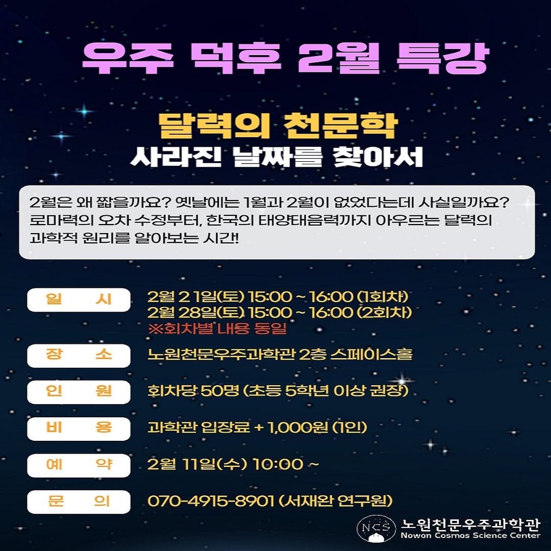 Photo by 노원천문우주과학관 🌟 on February 09, 2026. May be an image of text that says '우주 덕후 2월 특강 달력의 천문학 사라진 날짜를 찾아서 2월은 왜 짧을까요? 옛날에는 1월과 2월이 없었다는데 사실일까요? 로마력의 오차 수정부터, 한국의 태양태음력까지 아우르는 달력의 과학적 원리를 아보는 시간! 일 시 장 소 2월 21일(토) 15：00～ ~16:00 (회차 2월 28일(토) 15：00 ～16：00 (2회차) ※회차별 내용 동일 노원천문우주과학관 2층 스페이스홀 인 원 비 응 회차당 50명 (초등 5학년 이상 권장) 과학관 입장료 예 약 1,000원 (인) 문 2월 11일(수) 10：00～ 070-4915-8901 (서재완 연구원) 노원천문우주과학관 Nowon Cosmos cience Center'.