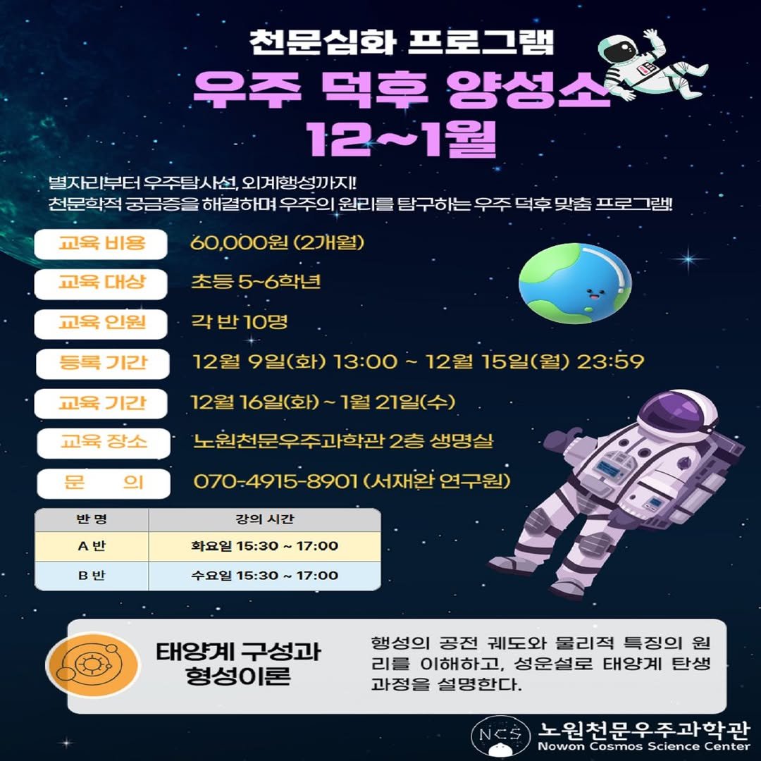 Photo by 노원천문우주과학관 🌟 on December 05, 2025. May be an image of text that says '천문심화 프로그램 우주 덕후 양성소축 12~1월 별자리부터 우주탐사선, 외계행성까지! 천문학적 궁금중은 해결하며 우주의 원리를 탐구하는 우주 덕후 맞춤 프로 그랩! 교육 비용 교육 대상 60,000원 (2개월) 초등 5~6학년 교육 인원 각 각반10명 등록 기간 12월 9일(화) 13:00 교육 기간 교육 장소 12월 16일(화) 1월 21일(수) 12월 15일(월) 23:59 문 의 노원천문우주과학관 2층 생명살 반 070-4915-8901 (서재완 A반 강의 강의시간 시간 반 화요일 15:30 17:00 수요일 15：30～ 17:00 태양계 구성과 형성이론 행성의 공전 궤도와 물리적 특징의 원 리를 이해 이해하고, 하고, 성운설로 태양계 탄생 과정을 설명한다. 노원천문우주과학관 Nowon Cosmos Science Center'.
