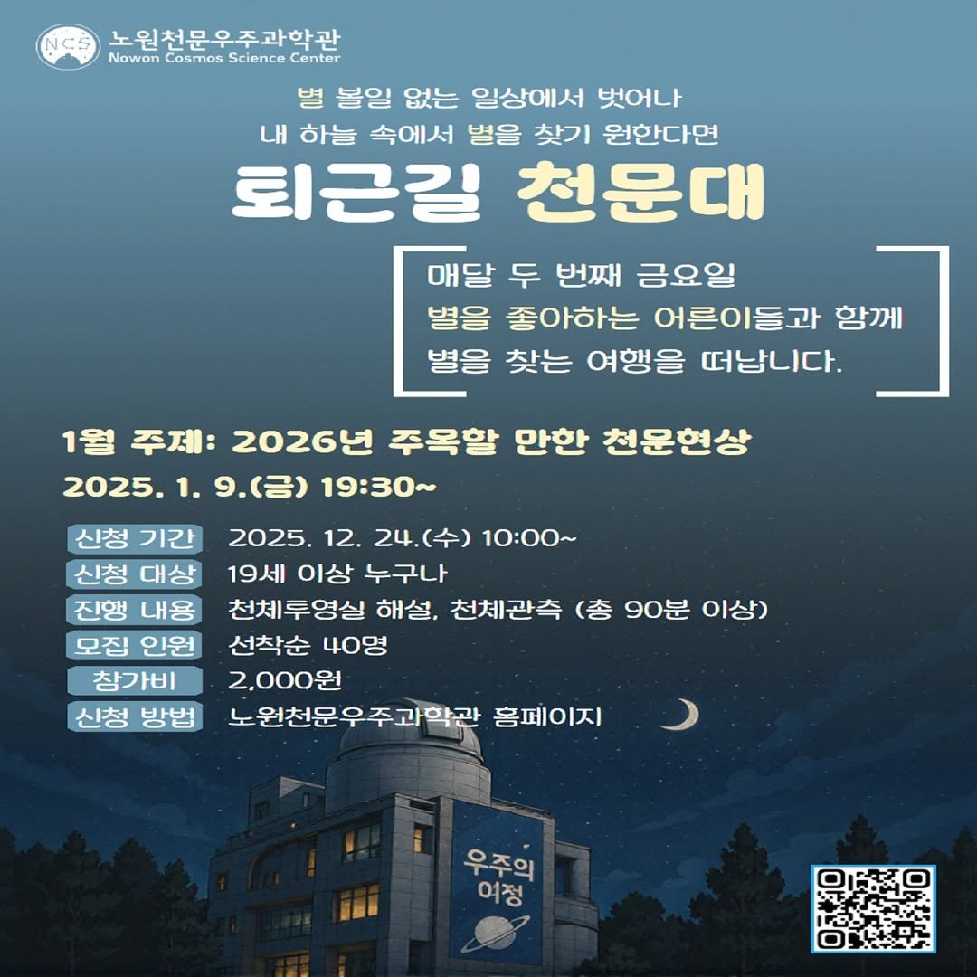 Photo by 노원천문우주과학관 🌟 on December 16, 2025. May be an image of poster and text that says 'NCS 노원천문우주과학관 Nowon Cosmos Science CosmosScience Center 벌 볼일 없는 일상에서 벗어나 내 하늘 속에서 별을 찾기 원한다면 퇴근길 천문대 매달 두 번째 금요일 별을 좋아하는 어른이들과 함께 별을 찾는 여행을 떠납니다. 1월 주제: 2026년 주옥할 만한 천문현상 2025. 1. 9.(금) 19：30~ 신청 기간 신청 대상 진행 내용 모집 인원 참가비 신청 방법 2025. 12. 24.(수) 10：00～ 19세 이상 누구나 천체투영실 해설, 천체관측 (총 90분 이상) 선착순 40명 2,000원 노원천문우주과학관 홈페이지 우주의 여정'.