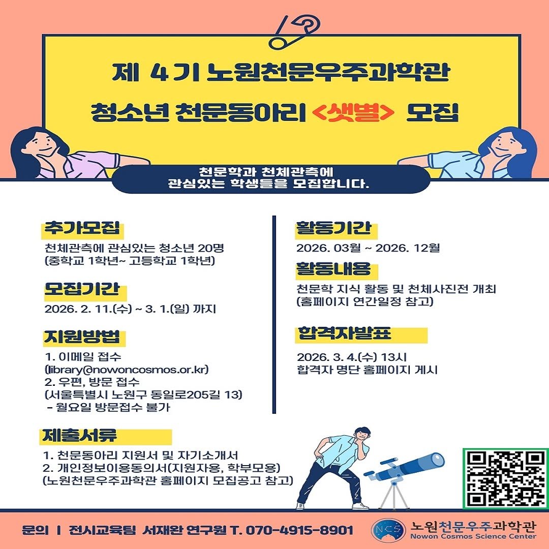 Photo by 노원천문우주과학관 🌟 on February 09, 2026. May be an image of poster, magazine and text that says '제 4기 기노원천문우주과학관 청소년 천문동아리 <샛별> 모집 천문학과 천체관측에 관심있는 학생들을 모집합니다. 추가모집 천체관촉에 관심있는 청소년 20명 (중학교 1학년~ 고등학교 1학년) 모집기간 2026. 2. 11.(수) 1.(일) 까지 활동기간 2026. 03월 2026. 12월 활동내용 천문학 지식 활동 및 천체사진전 개최 (홈페이지 연간일정 참고) 지원방법 1. 이메일 접수 (library@nowoncosmos.or.kz 편,방문접수 방문 (서울득별시노 노원구 동일로205길 13) 월요일 방문접수 묻가 합격자발표 2026. 3. 4.(수) 13시 합격자 명단 홈페이지 게시 제출서류 1.천문동아리 지원서 자기소개서 2.개인정보이용동의세(지원자용 용동의서(지원자용, 디원자용, 학부모용) (노원천문우주과학관 홈페이지 모집공고 참고) 문의 전시교육팀 서재완 연구원 Τ. 070-4915-8901 노원천문우주과학관 Nowon Cosmos Science Center'.