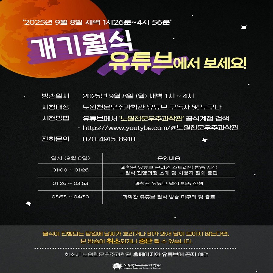 Photo by 노원천문우주과학관 🌟 on September 02, 2025. May be an image of poster, magazine and text that says ''2025년 9월 8일 새벽 1시26분~4시 56분' 개기월식 유튜브에서 보세요! 방송일시 시청대상 시청방법 2025년 9월 8일 (월) 새벽 1시 4시 노원천문우주과학관 유튜브 구독자 및 누구나 유튜브에서 노원천문우주과학관 공식계정 검색 https://www.yco.cmo容.中o业。 원천문우주과학관 070-4915-8910 전화문의 일시 (9월 8일) 01:00- 01:26 운영내용 01:26 03:53 과학관 유듀브 온라인 스트리밍 리밍 방송 시작 신행 가전 소개 시청자 통답 03:53 04:30 과학관 유듀브 염식 방송 진행 과학관 유듀브 열식 방송 마무리 종료 원식이 진행되는 당일에 날씨가 흐리거나 비가 와서 달이 보이지 않는다면, 분 방송0 취소되거나 중단 있습 다. 취소시느 원천문우주과학과 홈페이지와 유튜브에 공지 예정 노원전문우주과학관 htwaCarmanSoenssCamei h'.