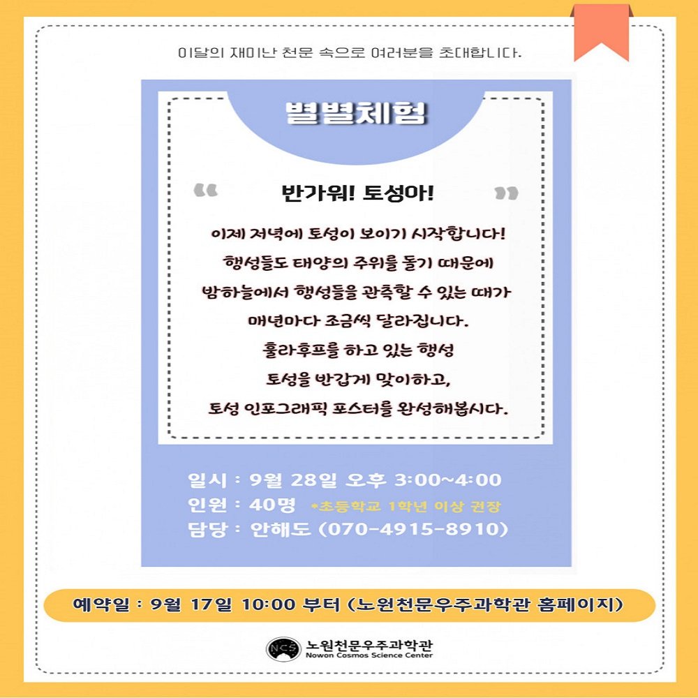 Photo by 노원천문우주과학관 🌟 on September 17, 2025. May be an image of card, calendar, poster, pie and text that says '이달의 재미난 전문 속으로 여러분들 조대함니 타의제이난친문속으로여리분를조대합 I다. 별별체험 "E 반가워! 토성아! " 이저 저녁에 토성이 보이기 시작합니다! 행성들도 태양의 주위를 돌기 때운에 밤하늘에서 행성들을 광측할 수 있는 때가 매년마다 조금씩 달라집니다. 훌라후프를 하고 있는 행성 토성을 반갑게 맞이하고, 토성 인포그래픽 포스터를 완성해봄시다. 일시 9월 28일 오후 3:00~4:00 인원 40명 +초등학교 1학년 이상 이상권장 권장 담당 안해도 (070-4915-8910) 예약일: 9월 17일 10:00 부터 (노원천문우주과학관 홈페이지) 노원천문우주과학관 Nowon Cosmos acience Center'.