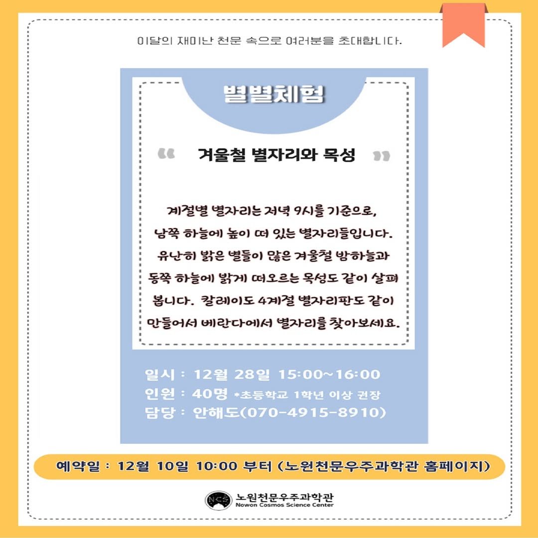Photo by 노원천문우주과학관 🌟 on December 10, 2025. May be an image of poster, pie and text that says '이달의 재미난 천문 속으로 여러분을 초대합니 아르의제이난친문속으로여리분을채대니C 다. 별별체험 " 겨울철 별자리와 목성 23 계절별 별자리는 저녁 9시를 기준으로, 남쪽 하늘에 높이 떠) 있는 별자리들입니다. 유난히 밝은 별들이 많은 겨울철 방하늘과 동쪽 하늘에 밝게 떠오르는 목성도 같이 살피 봅니다. 칼레이도 4계절 별자리판도 같이 만들어서 베란다에서 별자리를 찾아보세요. 일시: 12월 28일 15:00～16:00 인원: 40명 +초등학교 1학년 이상 권장 담당 안해도(070-4915-8910) 예약일 12월 10일 10:00 부터 (노원천문우주과학관 홈페이지 홈페 이지) 노원천문우주과학관 Cosmos Science Canter'.