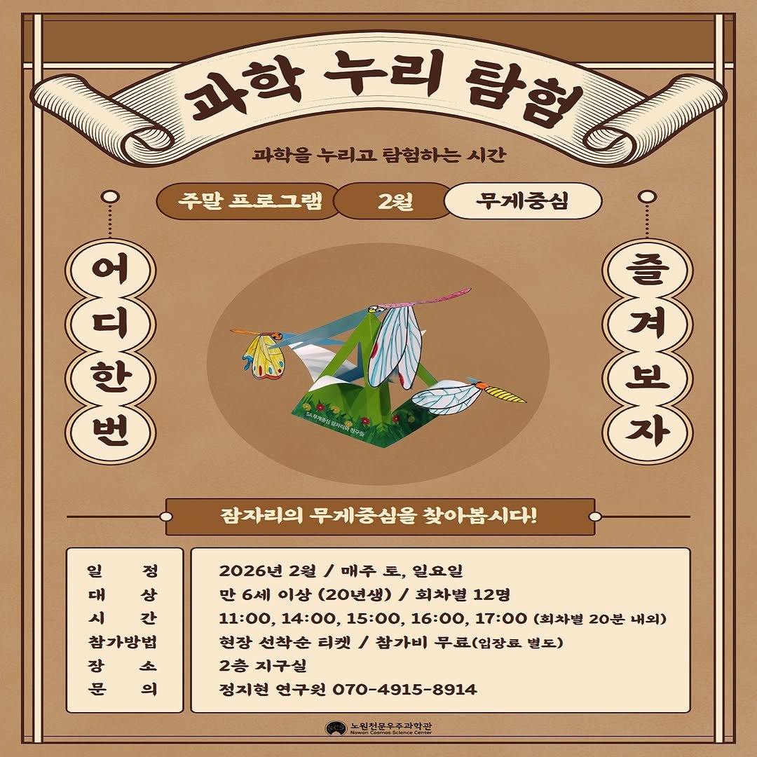Photo by 노원천문우주과학관 🌟 on February 02, 2026. May be an illustration of poster and text that says '주말 프로그램 2월 과학 누리 람험6 탐험 과학을누리고람협하는시간 람험하는 시간 과학을 누리고 무게중심 三四生 잠자리의 무게중심을 찾아봅시다! 부제이원 18w.2043rs zeneare 제주님 일 정 대 상 시 간 참가방법 高 소 장 문 의 2026년 2월 I 매주 토, 일요일 만 6세 이상 (20년생) 회차별 12명 11:00, 14:00, 15:00, 16:00, 17：00 (회차별 20분 내외) 현장 선착순 티켓 참가비 무료(입장료 별도) 2층 지구실 정지현 연구원 070-4915-8914 눈민천고우주과악관'.