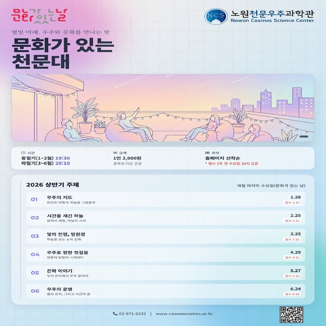 Photo by 노원천문우주과학관 🌟 on December 29, 2025. May be an image of poster and text that says '문희있는날 별빛 아래. 우주와 문화를 만나는 밤 문화가 있는 천문대 노원천문우주과학과 Nowon Cosmos Science Center 증절기(1 불걸기(1~ 기(1~2월) 19:30 하절기(3~6월) 20:10 금액 1인 2,000원 중학샘이 권장 2026 상반기 주제 예약 홈페이지 선착순 행사고 수요일 10시 오튼 우주의 지도 하늘을 그싶을까 02 시간을 하늘 하늘도 매월 마지막 수요일(문화가 있는 날) 03 전령, 망원경 보는 帝量 진화 1.28 접수 04 우주로 첫컬을 인류의질화미시뢰터다 2.25 05 은하 은하이야기 리윤화에서무 끝까지 3.25 ф311 06 우주의 운명 과른히 큰하,그리고시 시간의 4.29 캡수4.15 5.27 製中5.13 L02-971-6232 6.24 점수6.10 www.nowoncosmos.or.kr'.