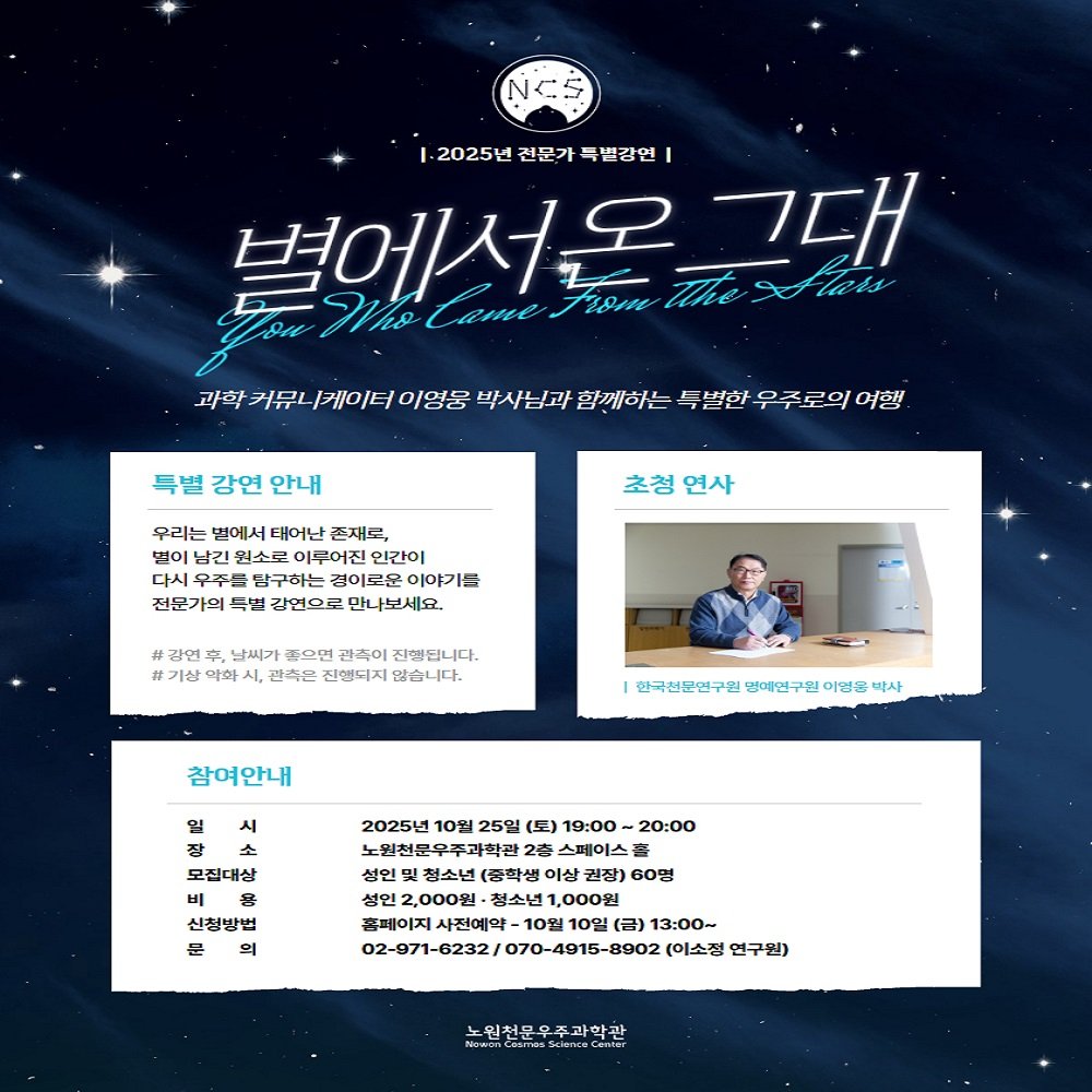 Photo by 노원천문우주과학관 🌟 on September 25, 2025. May be an image of 1 person, poster, magazine and text that says 'NCS 2025년 전문가 특별강연 별에서온 Jiom 그대 rT Came XFtats 커뮤 케이터 이영웅 박사님과 함께하는 특별한 O0 구로의 어행 특별 강연 안내 우리는 면에서 태어난 존재도, 떠이 남긴 원소로 이루어진 인간이 다시 우주 구하는 겸이로한 이야기를 전문가의 두별 강면으로 만나보세요. 초청 연사 # 김연 남씨가 뜬으면 광속이 진했됩니다. 기상 약야 시, 관촉은 진행되지 않습니다. 참여안내 한국천문연구월 영애연구원 이영을 박사 일 시 장 소 모집대살 몸 신청방법 묻 2025년 10월 25일 (토) 19：00 20:00 노민전문우주과학관 2毫 상연 실인 청소년 (중학쌤 이상 권장) 60명 성인 2,000원 ·정소년 1,000원 흑페이지 사전예약 10월 10일 （日） 13：00～ (이소정 언구원) 노원천문우주과학관 학관 ScienceCemer'.