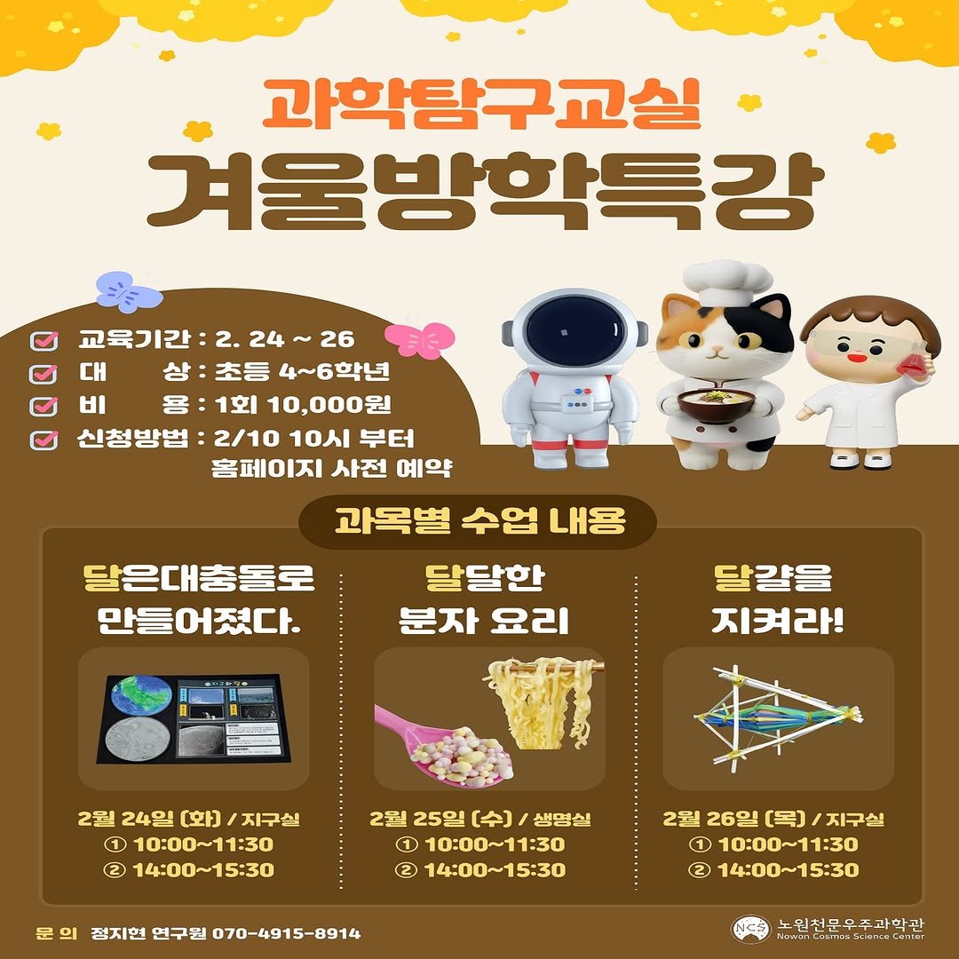 Photo by 노원천문우주과학관 🌟 on February 02, 2026. May be a cartoon of ‎text that says '‎과학탐구교실 겨울방학특강 교육기간 2. 교육기간:2.24~26 24 26 대 상 초등 4~6학년 Η 응:1회 홈:1회10,000원 용 : 1회 10,000원 신청방법 :2/10 10시 부터 홈페이지 사전 예약 과목별 수업 내용 달은대충돌로 달달한 만들어졌다. 분자 요리 달걀을 지켜라! 2월 24일 [화) /지구원 1 10：00～11：3０ 2) 14:00～15：30 2월 25일 [수) 생명실 1 10:00~11：30 2 14:00~15:30 문의 의 첨지현 연구원 070-4915-8914 2원 릴26일(목)/지구실 26일 [목) 지구의 1 10:00~11:30 ር2) 14:00~15:30 노인천문우주과학관 눈이천은무주바학관 ا ErmesMiornn‎'‎.