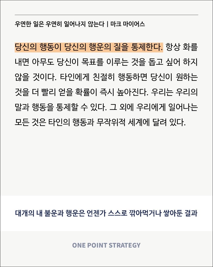 Photo by 원포인트전략 on September 09, 2025. May be a Twitter screenshot of poster and text that says '우연한 일은 우연히 일어나지 않는다 마크 마이어스 당신의 행동이 당신의 행운의 질을 통제한다. 항상 화를 내면 아무도 당신이 목표를 이루는 것을 돕고 싶어 하지 않을 것이다. 타인에게 친절히 행동하면 당신이 원하는 것을 더 빨리 얻을 확률이 즉시 높아진다. 우리는 우리의 말과 행동을 통제할 수 있다. 그 외에 우리에게 일어나는 모든 것은 타인의 행동과 무작위적 세계에 달려 있다. 대개의 내 불운과 행운은 언젠가 스스로 깎아먹거나 쌓아둔 결과 ONE POINT STRATEGY'.