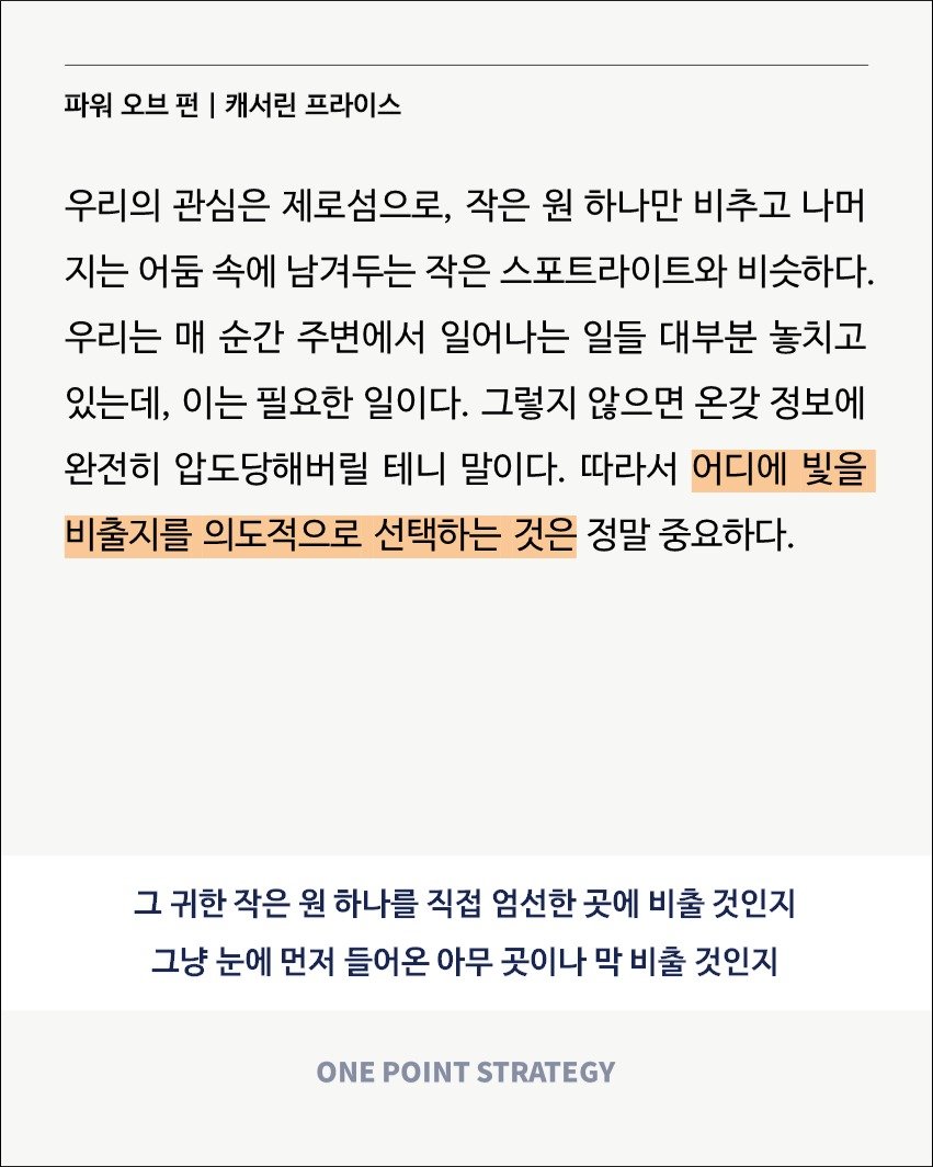 Photo by 원포인트전략 on August 21, 2025. May be a Twitter screenshot of poster, crossword puzzle and text that says '파워 오브 오브편 펀 캐서린 프라이스 우리의 관심은 제로섬으로, 작은 원 하나만 비추고 나머 지는 어둠 속에 남겨두는 작은 스포트라이트와 비슷하다. 우리는 매 순간 주변에서 일어나는 일들 대부분 놓치고 있는데, 이는 필요한 일이다. 그렇지 않으면 온갖 정보에 완전히 압도당해버릴 테니 말이다. 따라서 어디에 빛을 비출지를 의도적으로 선택하는 것은 정말 중요하다. 그 귀한 작은 원 하나를 직접 엄선한 곳에 비출 것인지 그냥 눈에 먼저 들어온 아무 곳이나 막 비출 것인지 ONE POINT STRATEGY'.