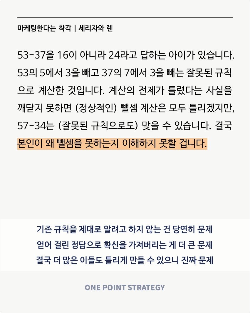 Photo by 원포인트전략 on July 25, 2025. May be an image of text that says '마케팅한다는 착각 I 세리자와 렌 53-37을 16이 아니라 24라고 답하는 아이가 있습니다. 53의 5에서 3을 빼고 37의 7에서 3을 빼는 잘못된 규칙 으로 계산한 것입니다. 계산의 전제가 틀렸다는 사실을 깨닫지 못하면 (정상적인) 뺄셈 계산은 모두 틀리겠지만, 57-34는 (잘못된 규칙으로도) 맞을 수 있습니다. 결국 본인이 왜 뺄셈을 못하는지 이해하지 못할 겁니다. 기존 규칙을 제대로 알려고 하지 않는 건 당연히 문제 얻어 걸린 정답으로 확신을 가져버리는 게 더 큰 문제 결국 더 많은 이들도 틀리게 만들 수 있으니 진짜 문제 ONE POINT STRATEGY'.