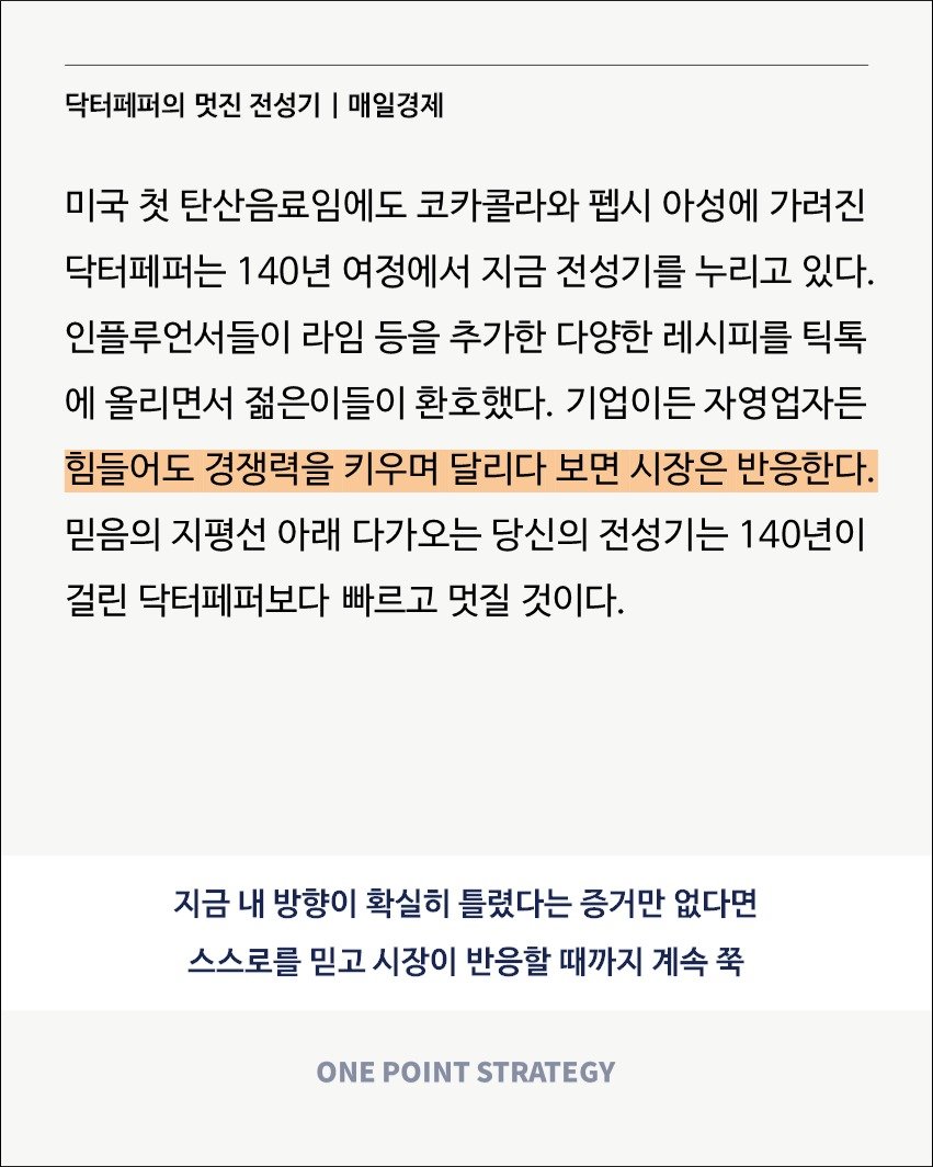 Photo by 원포인트전략 on August 31, 2025. May be an image of text that says '닥터페퍼의 멋진 전성기 I 매일경제 미국 첫 탄산음료임에도 코카콜라와 펩시 아성에 가려진 닥터페퍼는 140년 여정에서 지금 전성기를 누리고 있다. 인플루언서들이 라임 등을 추가한 다양한 레시피를 틱톡 에 올리면서 젊은이들이 환호했다. 기업이든 자영업자든 힘들어도 경쟁력을 키우며 달리다 보면 시장은 반응한다. 믿음의 지평선 아래 다가오는 당신의 전성기는 140년이 걸린 닥터페퍼보다 빠르고 멋질 것이다. 지금 내 방향이 확실히 틀렸다는 증거만 없다면 스스로를 믿고 시장이 반응할 때까지 계속 계속쭉 쭉 ONE POINT STRATEGY'.
