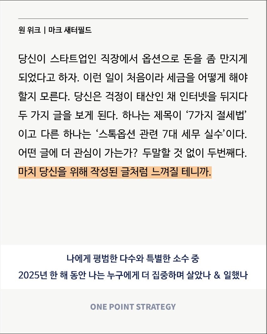 Photo by 원포인트전략 on December 01, 2025. May be an image of crossword puzzle and text that says '원 위크 I 마크 새터필드 당신이 스타트업인 직장에서 옵션으로 돈을 좀 만지게 되었다고 하자. 이런 일이 처음이라 세금을 어떻게 해야 할지 모른다. 당신은 걱정이 태산인 채 인터넷을 뒤지다 두 가지 글을 보게 된다. 하나는 제목이 '7가지 절세법' 이고 다른 하나는 '스톡옵션 관련 7대 세무 실수'이다. 어떤 글에 더 관심이 가는가? 두말할 것 없이 두번째다. 마치 당신을 위해 작성된 글처럼 느껴질 테니까. 나에게 평범한 다수와 특별한 소수중 중 2025년 한 해 동안 나는 누구에게 더 집중하며 살았나 & 일했나 ONE POINT STRATEGY'.