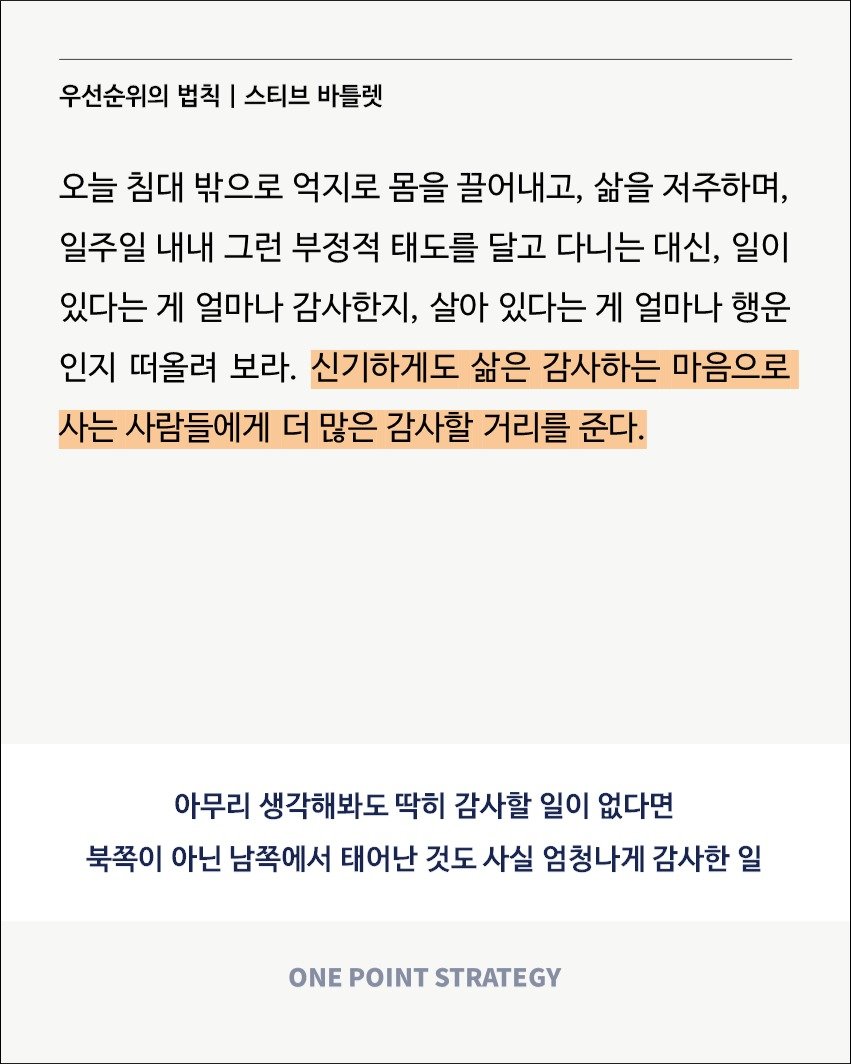 Photo by 원포인트전략 on October 19, 2025. May be an image of text that says '우선순위의 법칙 I 스티브 바틀렛 오늘 침대 밖으로 억지로 몸을 끌어내고, 삶을 저주하며, 일주일 내내 그런 부정적 태도를 달고 다니는 대신, 일이 있다는 게 얼마나 감사한지, 살아 있다는 게 얼마나 행운 인지 떠올려 보라. 신기하게도 삶은 감사하는 마음으로 사는 사람들에게 더 많은 감사할 거리를 준다. 아무리 생각해봐도 딱히 감사할 일이 없다면 북쪽이 아닌 남쪽에서 태어난 것도 사실 엄청나게 감사한 일 ONE POINT STRATEGY'.