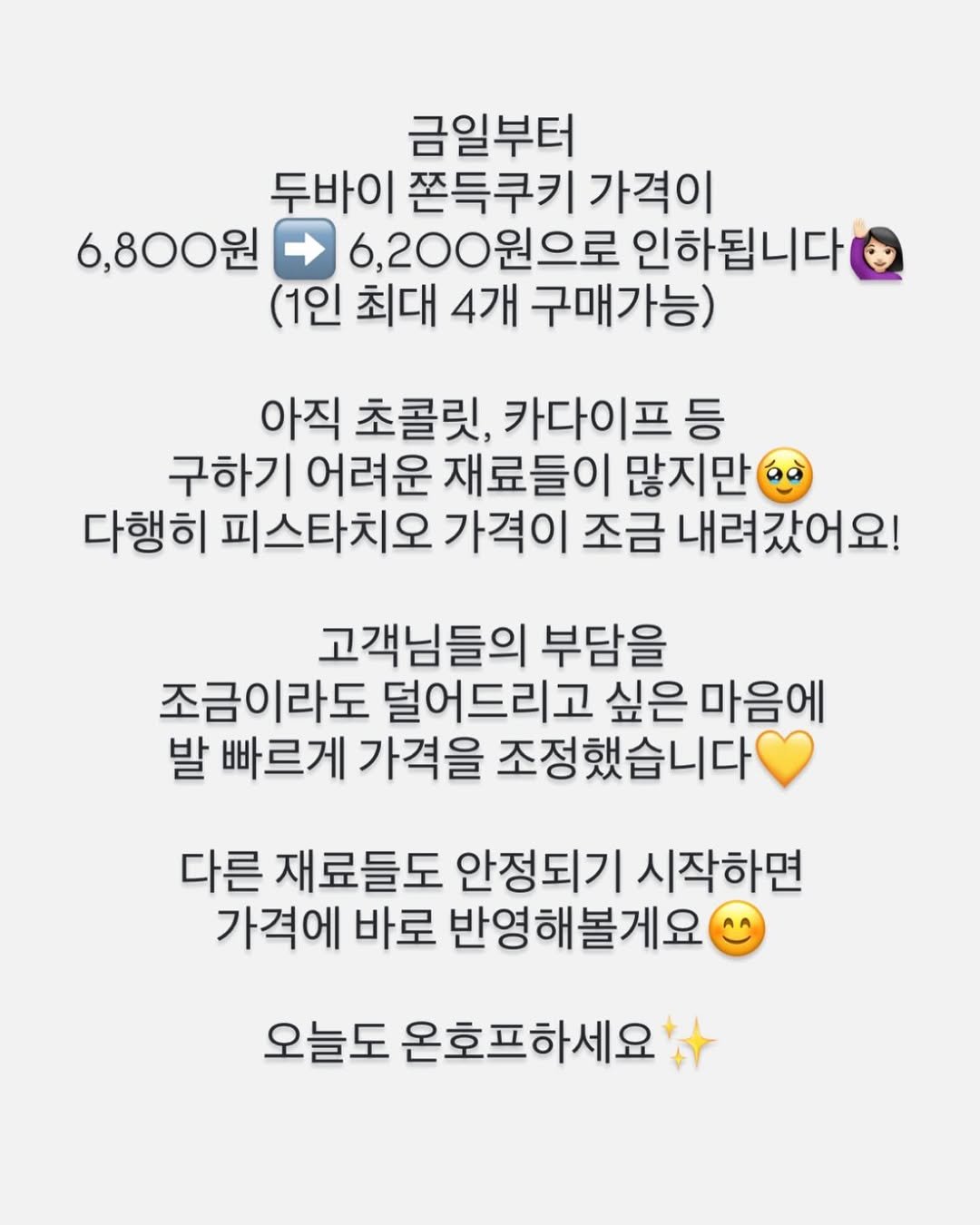 Photo by 온호프 베이크샵 【안산 휘낭시에 전문점】 in 경기도 안산시 중앙동. May be an image of text that says '금일부터 두바이 쫀득쿠키 가격이 6,800원 6,200원으로 인하됩니다 (1인 최대 4개 구매가능) 아직 초콜릿, 카다이프 등 구하기 어려운 재료들이 많지만 다행히 피스타치오 가격이 조금 내려갔어요! 고객님들의 부담을 조금이라도 덜어드리고 싶은 마음에 발 빠르게 가격을 조정했습니다 다른 재료들도 안정되기 시작하면 가격에 바로 반영해볼게요 오늘도 온호프하세요'.