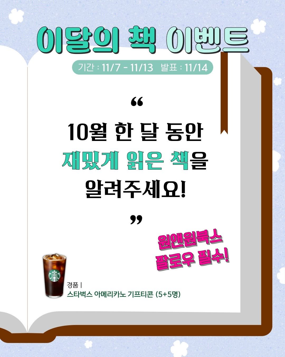 Photo by 원앤원북스 on November 06, 2025. May be an image of text that says '이달의 이달의책이벤트 生 이벤트 기간: 기간:11/7-11/13 11/7- -11/13 발표: 발표:11/14 11/14 10월한달동안 10월 한 달 동안 재밌게 읽은 책을 알려주세요! 원앤원북스 원앤원 팔로우 팔로우필수! 필수! 경품| 스타벅스 아메리카 기프티콘 (5+5명)'.