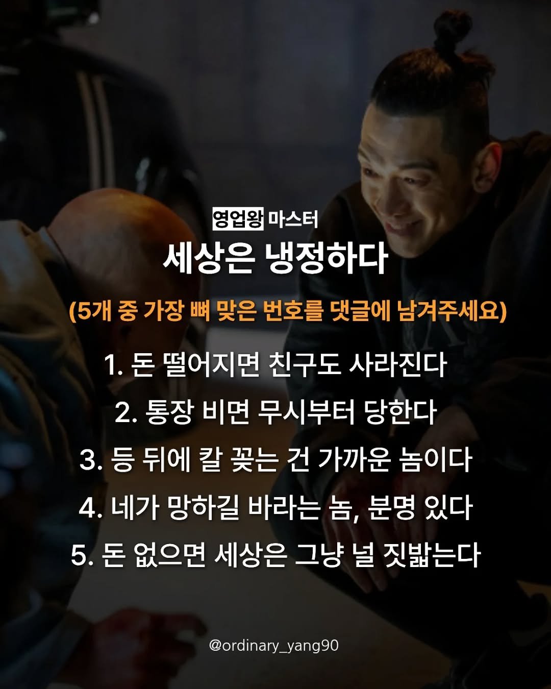 Photo by 마스터 l 양유준 on April 27, 2026. May be an image of top and text that says '영업왕 마스터 세상은 냉정하다 (5개 중 가장 뼈 맞은 번호를 댓글에 남겨주세요) 1. 돈 떨어지면 친구도 사라진다 2. 통장 비면 무시부터 당한다 3. 등 뒤에 칼 꽂는 건 가까운 놈이다 4. 네가 망하길 바라는 놈, 분명 있다 5. 5.돈 돈 없으면 세상은 그냥 널 짓밟는다 @ordinary_ @ordinary_yang90 yang90'.