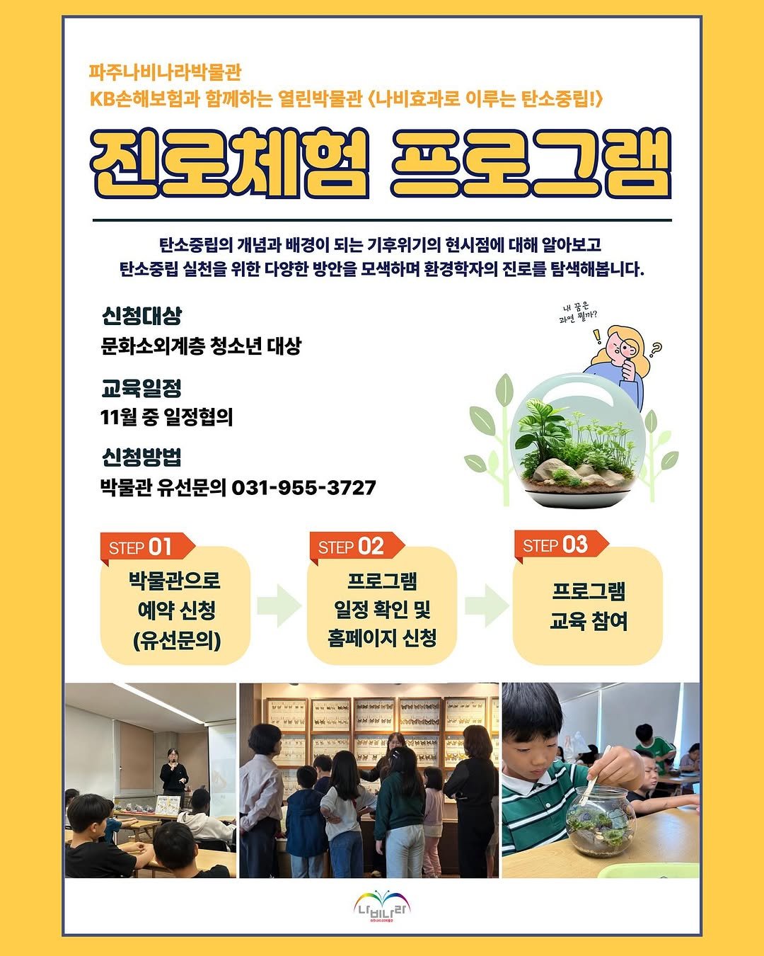 Photo by 파주나비나라박물관 in 파주 나비나라 (광문각출판사,북스타). May be an image of ‎poster, vegetable, plant and ‎text that says '‎파주나비나라박물관 KB손해보험과 함께하는 열린박물관 <나비효과로 이루는 탄소중립!> 진로체험 프로그램 탄소중립의 개념과 배경이 되는 기후위기의 현시점에 대해 알아보고 탄소중립 실천을 위한 다양한 방안을 모색하며 환경학자의 진로를 탐색해봅니다. 신청대상 문화소외계층 청소년 대상 내짐은 대썸 晨当者 교육일정 11월 중 일정협의 신청방법 박불관 유선문의 031-955-3727 STEP 02 STEP 01 박물관으로 예약 예약신청 신청 (유선문의) STEP 03 프로그램 일정 확인 및 홈페이지 신청 프로그램 교육 참여 おっ・・ اکالك‎'‎‎.