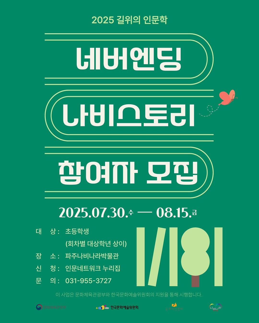 Photo by 파주나비나라박물관 on July 25, 2025. May be an image of poster and text that says '2025 길위의 인문학 네버엔딩 나비스토리 참여가 모집 2025.07.30. 2025.07.30.-08.15. -08.15.2 대상: 대상:초등학생 대 상: 초등학생 (회차별 대상학년 상이) 1/18I 장소: 소: 장 파주나비나라박물관 신 청: 인문네트워크 누리집 문 의: 031-955-3727 이사업몬 에서전인분차,만상부의국분호이기데으자.!음금화서니다 지원을 속위원회의 문화채육관광부 한국문화예술위원회 니비니리'.
