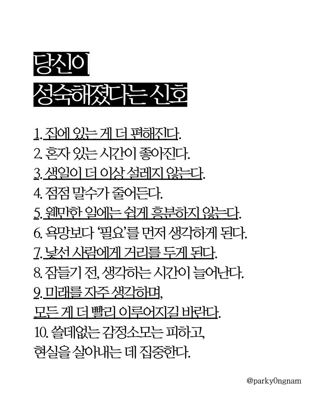 Photo by 작가 박용남 on April 25, 2026. May be an image of blueprint, crossword puzzle, poster and text that says '당신이 성숙해졌다는신 1.죄에있는게더평해진다. 편해진다. 2. 혼자 있는 시간이 좋아진다. 3. 3.생일이 더 이상 설레지 않는다. 4. 점점 말수가 줄어든다. 원만한 일에는 쉽게 홈분하지 않는다. 6. 욕망보다 '필요'를 먼저 생각하게 된다. 7. 7.낯선 사람에게 거리를 두게 된다. 8. 잠들기 전, 생각하는 시간이 늘어난다. 9.미래를자주생각하며, 미래를 모든게더빨리이루어지길바라 모든 이루어지길 바란다. 10. 쓸데없는 감정소모는 피하고, 현실을 살아내는 데 집중한다. @parky0ngnam'.