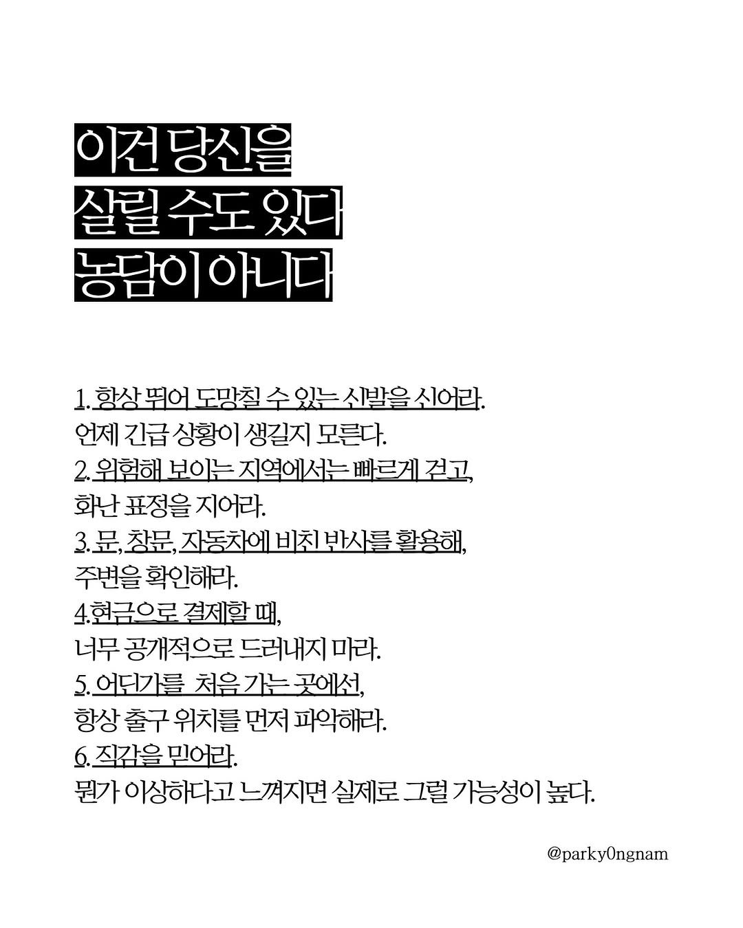 Photo by 작가 박용남 on April 27, 2026. May be an image of crossword puzzle, poster, magazine and text that says '이전당신을 살릴 살릴수도있다 수도 농담이아니다 1.황상 뛰어 도망칠 수있는 1,항상뭐어도명첩수있뉴신발육시어라, 소있는신발을 신어라. 언제 긴급 상황이 생길지 모른다. 2.위험해 보이는 보이는지역에서는 2,위험해보이누지억에서는빠르죠교 빠르게걷고 화난 표정을 지어라. 3.문,창문, 창문, 자동차에비친반사를활 자동차에 비친 반사를 활용해, 주변을 확인해라. 4현금으로 결제할 4현금으로결제할때, 때, 너무 공개적으로 드러내지 마라. 5.어딘가를 처음 가는 곳에선, 항상 출구 위치를 먼저 파악해라. 직감을 믿어라. 뭔가 이상하다고 느껴지면 실제로 그럴가능성이 그럴 높다. @parkyOngnam'.
