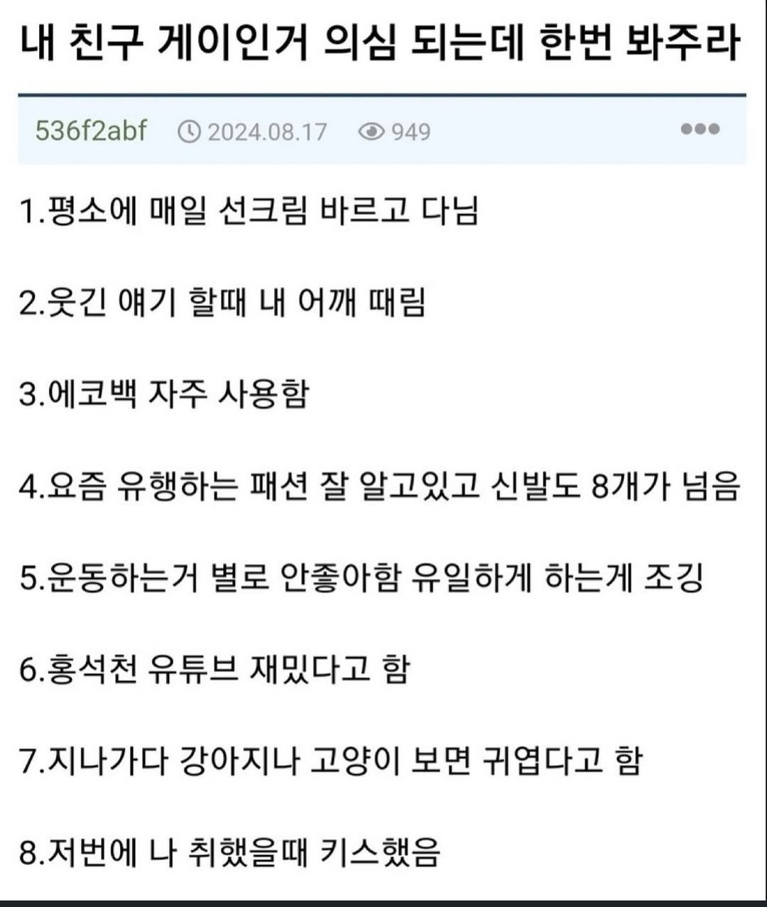 Photo by 파티밈 on March 10, 2026. May be an image of text that says '내 친구 게이인거 의심 되는데 한번 봐주라 536f2abf 1 2024.08.17 949 1.평소에 매일 선크림 바르고 다님 2.웃긴 얘기 할때 내 어깨 때림 3.에코백 3. 자주 사용함 4.요즘 유행하는 패션 잘 알고있고 신발도 8개가 넘음 5.운동하는거 별로 안좋아함 유일하게 하는게 조깅 홍석천 유튜브 재밌다고 함 7.지나가다 강아지나 고양이 보면 귀엽다고 함 8.저번에 나 취했을때 키스했음'.