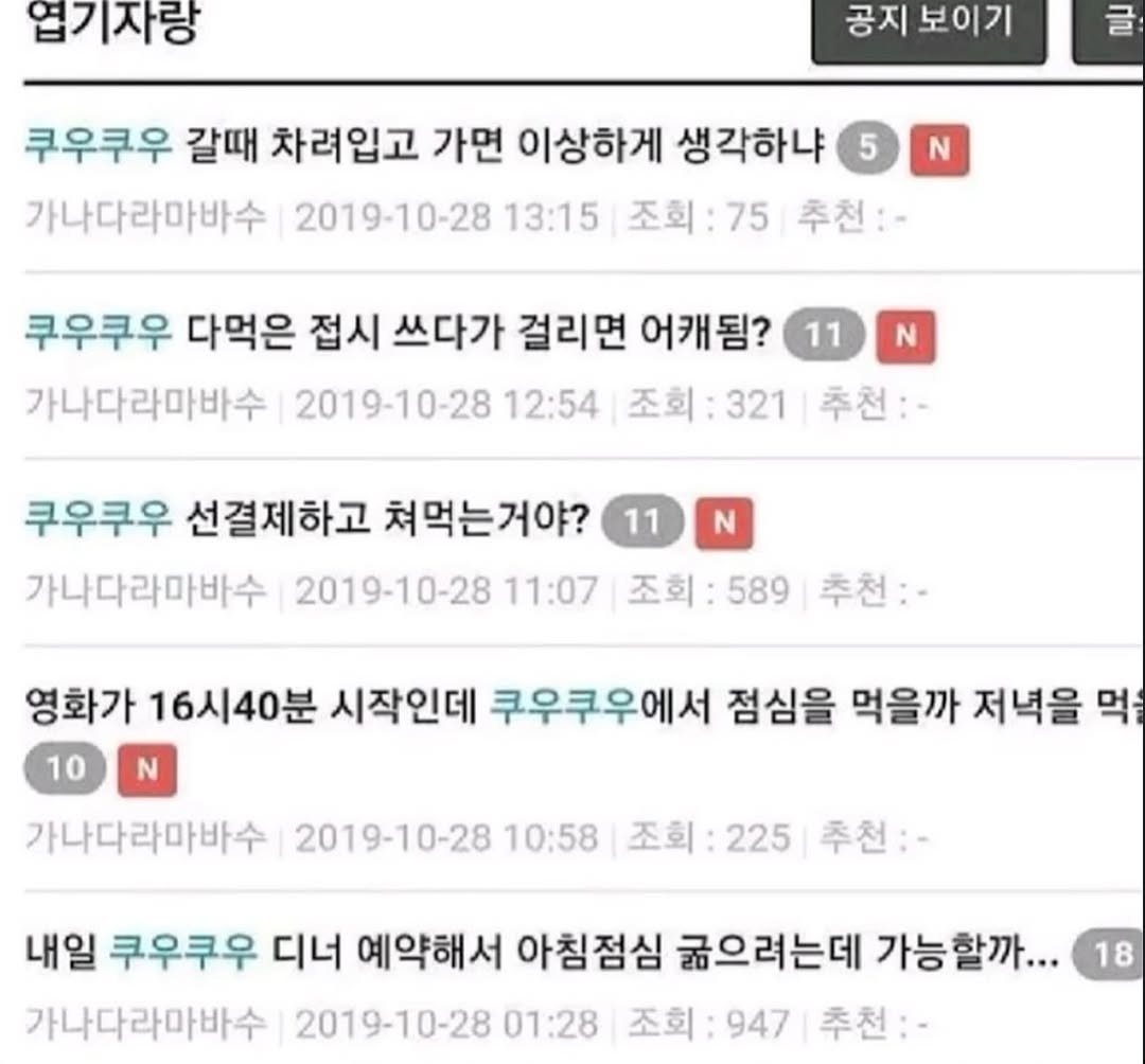 Photo by 파티밈 on February 16, 2026. May be an image of text that says '업기자랑 공지 보이기 글 쿠우쿠우 갈때 차려입고 가면 이상하게 생각하냐 가나다라마바수 2019-10-28 13:15 조회: 75 추천:- N 쿠우쿠우 다먹은 접시 쓰다가 걸리면 어캐됨? 가나다라마바수 2019-10-28 12:54 조회 조회:321 321 추천:- 11 N 11 N 쿠우쿠우 선결제하고 쳐먹는거야? 가나다라마바수 2019-10-28 11:07 조회: 589 추천:- 영화가 16시40분 시작인데 쿠우쿠우에서 점심을 먹을까 저녁을 먹을 10 N 가나다라마바수 2019-10-28 10:58 조회: 225 추천:- 내일 쿠우쿠우 디너 예약해서 아침점심 굶으려는데 가능할까... 가나다라마바수 2019-10-28 01:28 조회: 947 추천:- 18'.