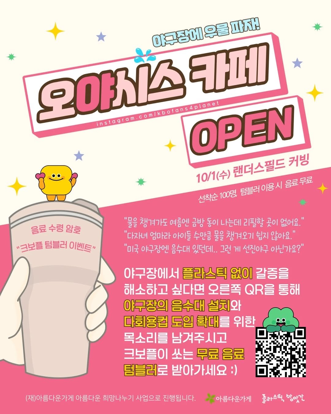 Photo shared by 크보플 on September 27, 2025 tagging @_beautiful_store_, @seoulkfem, and @plastic_mill. May be an illustration of poster, card, magazine and text that says '아국장에유물파자! 우울 파자! 야구장에우 오야치스 Instagrom.com/kbofons4plonel instagram 카페 OPEN 10/1(수) 10/1(수)랜더스필드커빈 랜더스필드 커빙 선착순 착순100명 100명 텀블러이용시 덤불러이용시음료무료 음료무료 음료수령암효 음료 수령 암호 "크보들 텀블러 이벤트" "물을 챙겨가도 여름엔 금방 동이 아는데 리필할 곳이 없어요.' "다자녀 엄마라 아이들 수만큼 물을 챙겨오기 쉽지 않아요." "미국 야구장엔 음수대 있던데.. 그런 게 선진야구 아닌가요?" 야구장에서 플라스틱 없이 갈증을 해소하고 싶다면 오른쪽 QROO 통해 야구장의 음수대 설치와 다회용컵 도입 확대를 위한 목소리를 남겨주시고 크보플이 쏘는 무료 음료 텀블러로 받아가세요:) (재)아름다운가게 아름다운 희망나누기 사업으로 진행됩니다. *아름다운가게 돌라스틱 플라스틱방맞간 방아간'.