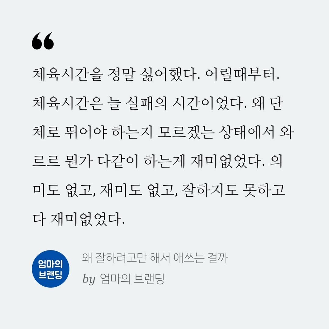 Photo by 엄마의 브랜딩(Re:Studio) on September 26, 2025. May be an image of text that says '체육시간을 정말 싫어했다. 어릴때부터. 체육시간은 늘 실패의 시간이었다. 왜 왜단 단 체로 뛰어야 하는지 모르겠는 상태에서 와 르르 뭔가 다같이 하는게 재미없었다. 의 미도 없고, 재미도 없고, 잘하지도 못하고 다 재미없었다. 엄마의 브랜딩 왜 잘하려고만 해서 애쓰는 걸까 by 엄마의 브랜딩'.