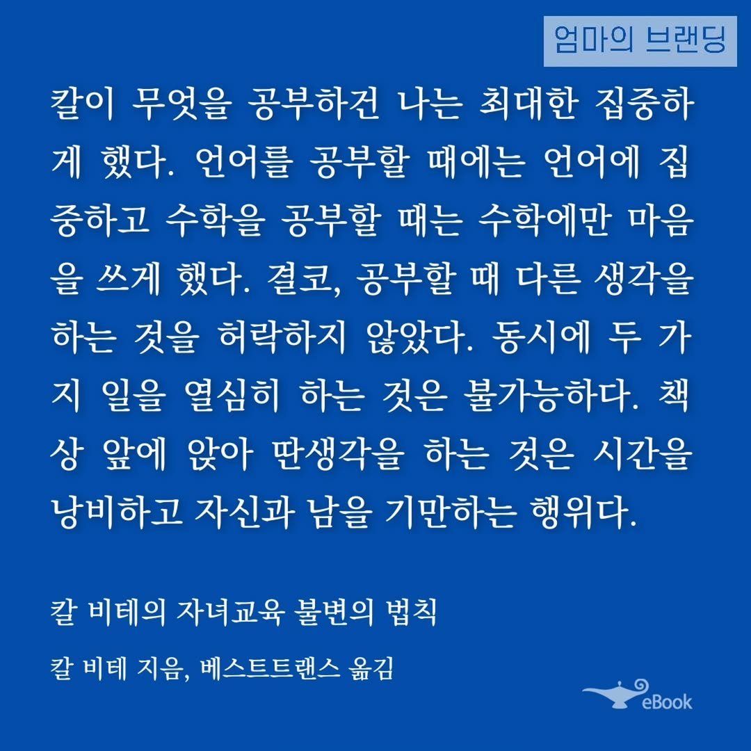 Photo by 엄마의 브랜딩(Re:Studio) on November 01, 2025. May be an image of text that says '엄마의 브랜딩 칼이 무엇을 공부하건 나는 최대한 집중하 게 했다. 언어를 공부할 때에는 언어에 집 중하고 수학을 공부할 때는 수학에만 마음 을 쓰게 했다. 결코, 공부할 때 다른 생각을 하는 것을 허락하지 않았다. 동시에 두 가 지 일을 열심히 하는 것은 불가능하다. 책 상 앞에 앉아 딴생각을 하는 것은 시간을 남비하고 자신과 남을 기만하는 행위다. 칼 비테의 자녀교육 불변의 법칙 칼 비테 지음, 베스트트랜스 옮김 eBook'.