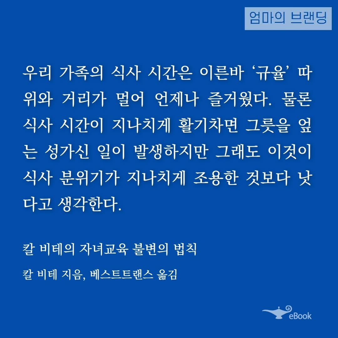 Photo by 엄마의 브랜딩(Re:Studio) on October 25, 2025. May be an image of text that says '엄마의 브랜딩 우리 가족의 식사 시간은 이른바 '규율' 따 위와 거리가 멀어 언제나 즐거웠다. 물론 식사 시간이 지나치게 활기차면 그릇을 옆 는 성가신 일이 발생하지만 그래도 이것이 식사 분위기가 지나치게 조용한 것보다 낫 다고 생각한다. 칼 비테의 자녀교육 불변의 법칙 칼 비테 지음, 베스트트랜스 옮김 eBook'.